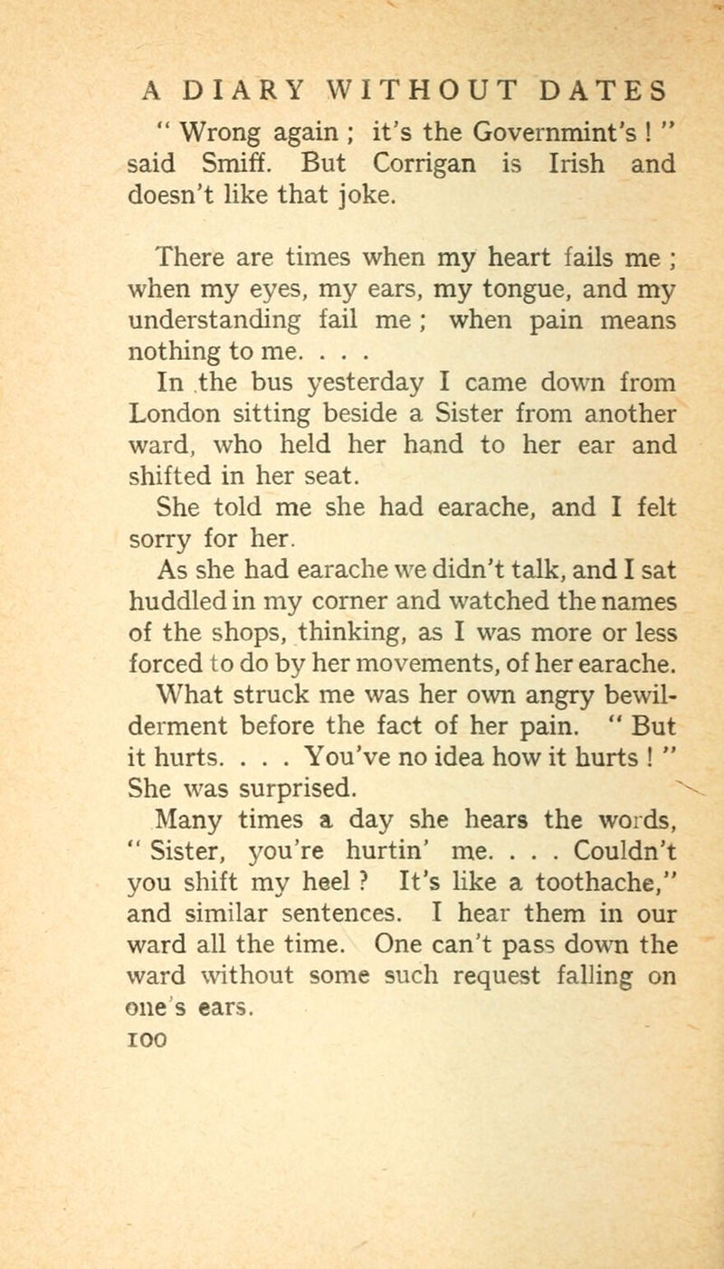  Wrong again ; it's the Governmint's !  said Smiff. But Corrigan is Irish and doesn't Hke that joke. There are times when my heart fails me; when my eyes, my ears, my tongue, and my understanding fail me ; when pain means nothing to me. . . . In the bus yesterday I came down from London sitting beside a Sister from another ward, who held her hand to her ear and shifted in her seat. She told me she had earache, and I felt sorry for her. As she had earache we didn't talk, and I sat huddled in my corner and watched the names of the shops, thinking, as I was more or less forced to do by her movements, of her earache. What struck me was her own angry bewil- derment before the fact of her pain.  But it hurts. . . . You've no idea how it hurts !  She was surprised. Many times a day she hears the words,  Sister, you're hurtin' me. . . . Couldn't you shift my heel ? It's like a toothache, and similar sentences. I hear them in our ward all the time. One can't pass down the ward without some such request falling on one's ears.