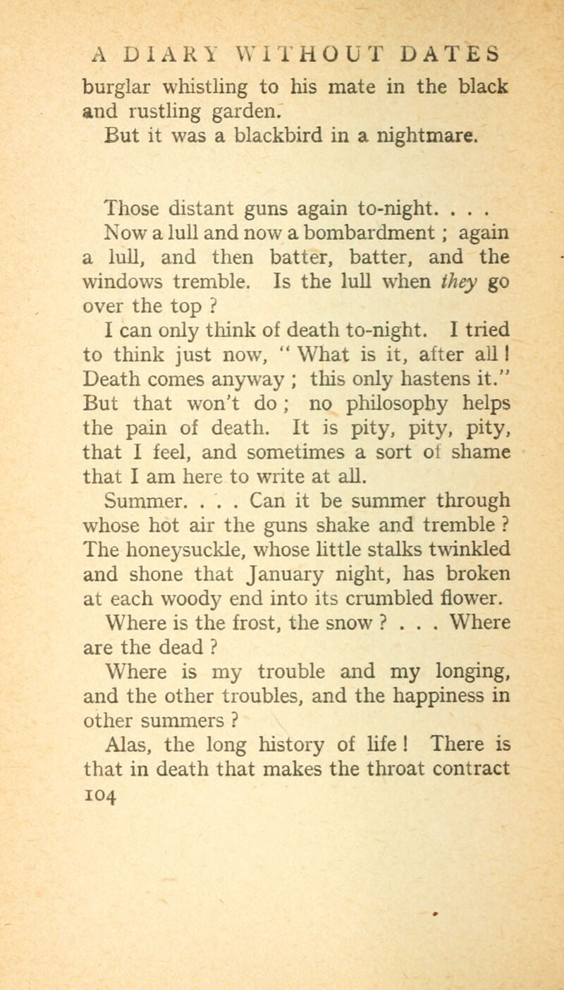burglar whistling to his mate in the black and rustling garden. But it was a blackbird in a nightmare. Those distant guns again to-night. . . . Now a lull and now a bombardment; again a lull, and then batter, batter, and the windows tremble. Is the lull when they go over the top ? I can only think of death to-night. I tried to think just now,  What is it, after all I Death comes anyway ; this only hastens it. But that won't do ; no philosophy helps the pain of death. It is pity, pity, pity, that I feel, and sometimes a sort of shame that I am here to write at aU. Summer. . . . Can it be summer through whose hot air the guns shake and tremble ? The honeysuckle, whose Httle stalks twinkled and shone that January night, has broken at each woody end into its crumbled flower. Where is the frost, the snow ? . . . Where are the dead ? Where is my trouble and my longing, and the other troubles, and the happiness in other summers ? Alas, the long history of life! There is that in death that makes the throat contract