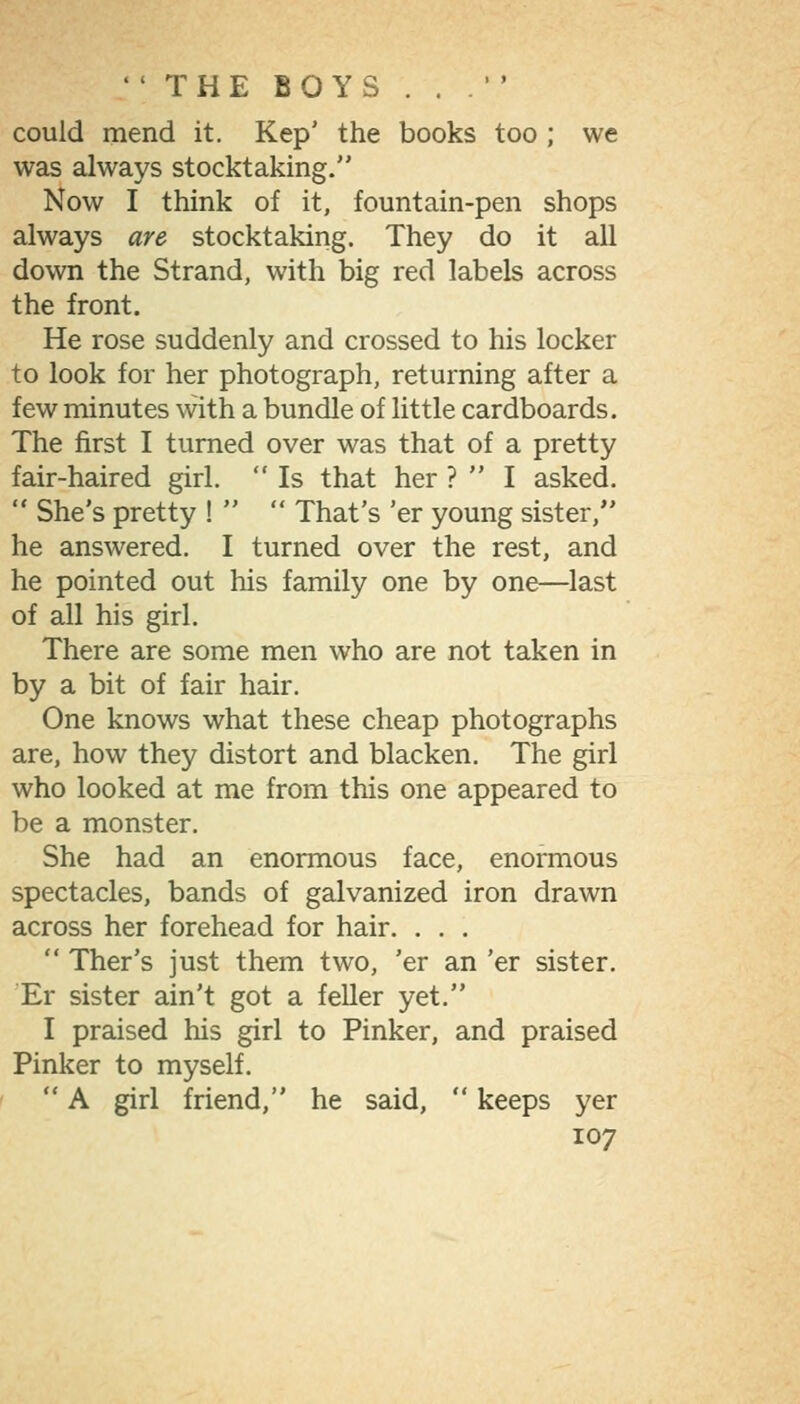 could mend it. Kep' the books too ; we was always stocktaking. Now I think of it, fountain-pen shops always are stocktaking. They do it all down the Strand, with big red labels across the front. He rose suddenly and crossed to his locker to look for her photograph, returning after a few minutes with a bundle of little cardboards. The first I turned over was that of a pretty fair-haired girl.  Is that her ?  I asked.  She's pretty !   That's 'er young sister, he answered. I turned over the rest, and he pointed out his family one by one—last of all his girl. There are some men who are not taken in by a bit of fair hair. One knows what these cheap photographs are, how they distort and blacken. The girl who looked at me from this one appeared to be a monster. She had an enormous face, enormous spectacles, bands of galvanized iron drawn across her forehead for hair. . . .  Ther's just them two, 'er an 'er sister. 'Er sister ain't got a feller yet. I praised his girl to Pinker, and praised Pinker to myself.  A girl friend, he said,  keeps yer