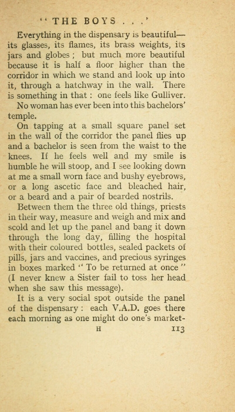 Everjrthing in the dispensary is beautiful— its glasses, its flames, its brass weights, its jars and globes ; but much more beautiful because it is half a floor higher than the corridor in which we stand and look up into it, through a hatchway in the wall. There is something in that : one feels like Gulliver. No woman has ever been into this bachelors' temple. On tapping at a small square panel set in the wall of the corridor the panel flies up and a bachelor is seen from the waist to the knees. If he feels well and my smile is humble he will stoop, and I see looking down at me a smaU worn face and bushy eyebrows, or a long ascetic face and bleached hair, or a beard and a pair of bearded nostrils. Between them the three old things, priests in their way, measure and weigh and mix and scold and let up the panel and bang it down through the long day, filling the hospital with their coloured bottles, seaJed packets of pills, jars and vaccines, and precious syringes in boxes marked ''To be returned at once  (I never knew a Sister fail to toss her head when she saw this message). It is a very social spot outside the panel of the dispensary : each V.A.D. goes there each morning as one might do one's market-