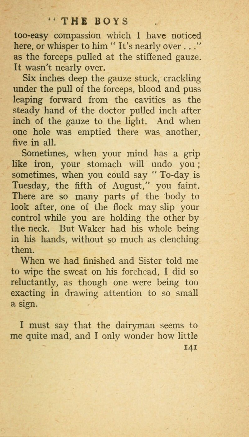  THE BOYS too-easy compassion which I have noticed here, or whisper to him  It's nearly over ... as the forceps pulled at the stiffened gauze. It wasn't nearly over. Six inches deep the gauze stuck, crackling under the pull of the forceps, blood and puss leaping forward from the cavities as the steady hand of the doctor pulled inch after inch of the gauze to the light. And when one hole was emptied there was another, five in all. Sometimes, when your mind has a grip like iron, your stomach will undo you; sometimes, when you could say  To-day is Tuesday, the fifth of August, you faint. There are so many parts of the body to look after, one of the flock may slip your control while you are holding the other by the neck. But Waker had his whole being in his hands, without so much as clenching them. When we had finished and Sister told me to wipe the sweat on his forehead, I did so reluctantly, as though one were being too exacting in drawing attention to so small a sign. I must say that the dairyman seems to me quite mad, and I only wonder how little