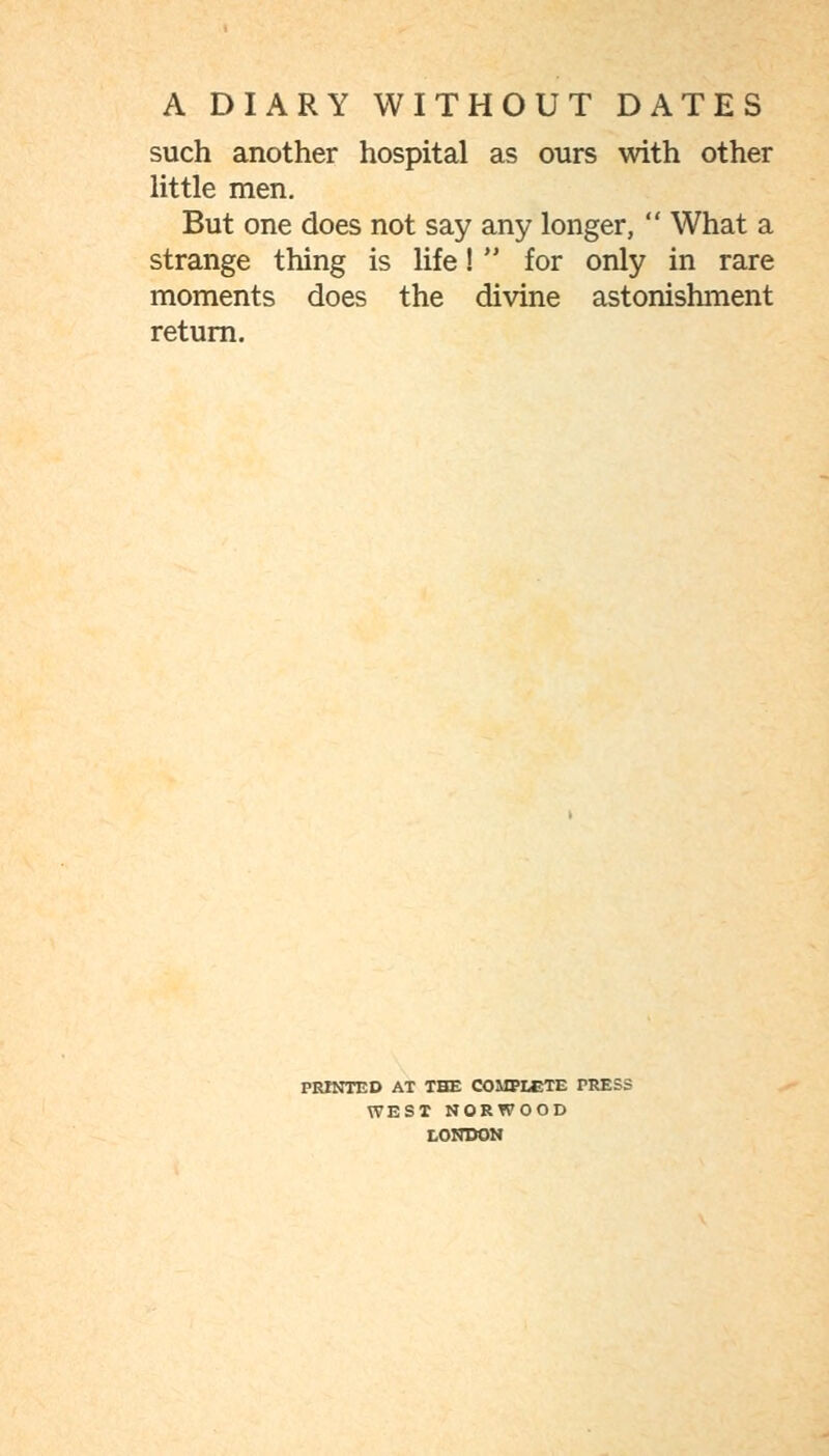 such another hospital as ours with other Httle men. But one does not say any longer,  What a strange thing is life!  for only in rare moments does the divine astonishment return. PRINTED AT THE COMPLETE PRESS WEST NORWOOD tomsoM