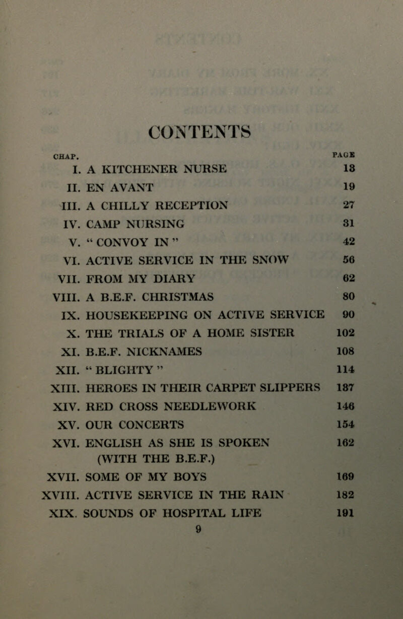 CONTENTS CHAP. PAGE I. A KITCHENER NURSE 13 II. EN AVANT 19 III. A CHILLY RECEPTION 27 IV. CAMP NURSING 31 V.  CONVOY IN  42 VI. ACTIVE SERVICE IN THE SNOW 56 VII. FROM MY DIARY 62 VIII. A B.E.F. CHRISTMAS 80 IX. HOUSEKEEPING ON ACTIVE SERVICE 90 X. THE TRIALS OF A HOME SISTER 102 XI. B.E.F. NICKNAMES 108 XII.  BLIGHTY  114 XIII. HEROES IN THEIR CARPET SLIPPERS 187 XIV. RED CROSS NEEDLEWORK 146 XV. OUR CONCERTS 154 XVI. ENGLISH AS SHE IS SPOKEN 162 (WITH THE B.E.F.) XVII. SOME OF MY BOYS 169 XVIII. ACTIVE SERVICE IN THE RAIN 182 XIX. SOUNDS OF HOSPITAL LIFE 191
