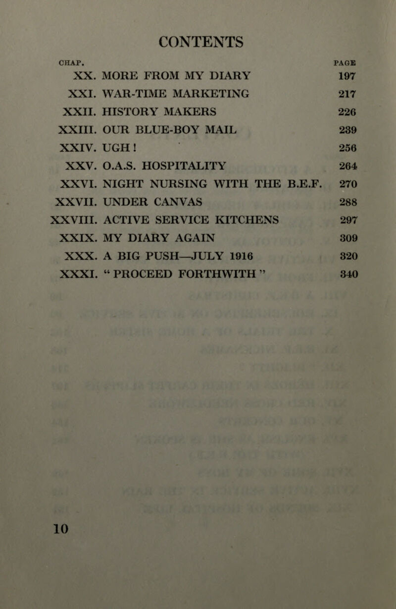 CHAP. PAGE XX. MORE FROM MY DIARY 197 XXI. WAR-TIME MARKETING 217 XXII. HISTORY MAKERS 226 XXIII. OUR BLUE-BOY MAIL 239 XXIV. UGH ! 256 XXV. O.A.S. HOSPITALITY 264 XXVI. NIGHT NURSING WITH THE B.E.F. 270 XXVII. UNDER CANVAS 288 XXVIII. ACTIVE SERVICE KITCHENS 297 XXIX. MY DIARY AGAIN 309 XXX. A BIG PUSH—JULY 1916 320 XXXI.  PROCEED FORTHWITH  340