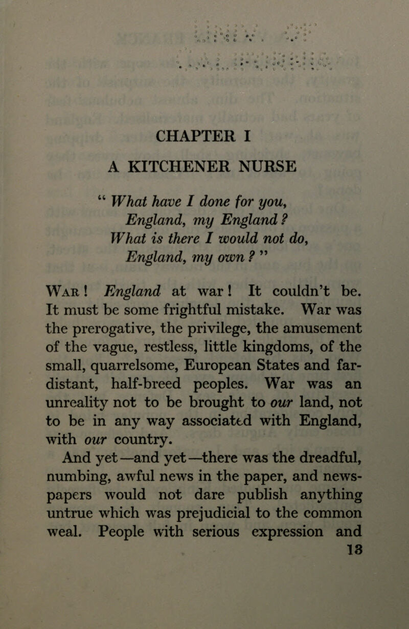 A KITCHENER NURSE  What have I done for you, England, my England ? What is there I would not do, England, my own ?  WAR ! England at war! It couldn't be. It must be some frightful mistake. War was the prerogative, the privilege, the amusement of the vague, restless, little kingdoms, of the small, quarrelsome, European States and far- distant, half-breed peoples. War was an unreality not to be brought to our land, not to be in any way associated with England, with our country. And yet —and yet —there was the dreadful, numbing, awful news in the paper, and news- papers would not dare publish anything untrue which was prejudicial to the common weal. People with serious expression and