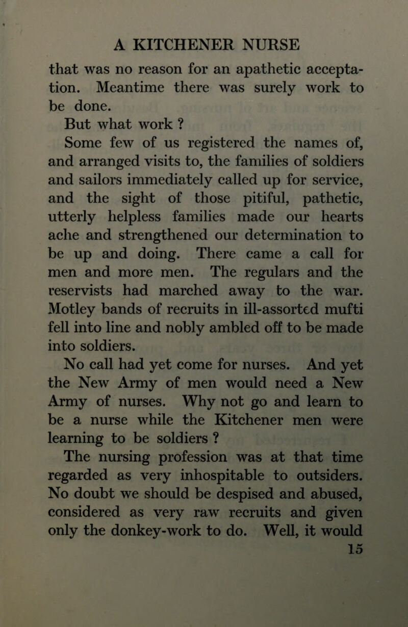 that was no reason for an apathetic accepta- tion. Meantime there was surely work to be done. But what work ? Some few of us registered the names of, and arranged visits to, the families of soldiers and sailors immediately called up for service, and the sight of those pitiful, pathetic, utterly helpless families made our hearts ache and strengthened our determination to be up and doing. There came a call for men and more men. The regulars and the reservists had marched away to the war. Motley bands of recruits in ill-assorted mufti fell into line and nobly ambled off to be made into soldiers. No call had yet come for nurses. And yet the New Army of men would need a New Army of nurses. Why not go and learn to be a nurse while the Kitchener men were learning to be soldiers ? The nursing profession was at that time regarded as very inhospitable to outsiders. No doubt we should be despised and abused, considered as very raw recruits and given only the donkey-work to do. Well, it would