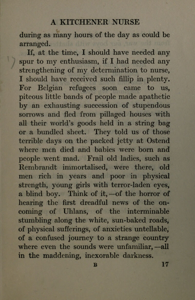 during as many hours of the day as could be arranged. If, at the time, I should have needed any spur to my enthusiasm, if I had needed any strengthening of my determination to nurse, I should have received such fillip in plenty. For Belgian refugees soon came to us, piteous little bands of people made apathetic by an exhausting succession of stupendous sorrows and fled from pillaged houses with all their world's goods held in a string bag or a bundled sheet. They told us of those terrible days on the packed jetty at Ostend where men died and babies were born and people went mad. Frail old ladies, such as Rembrandt immortalised, were there, old men rich in years and poor in physical strength, young girls with terror-laden eyes, a blind boy. Think of it, —of the horror of hearing the first dreadful news of the on- coming of Uhlans, of the interminable stumbling along the white, sun-baked roads, of physical sufferings, of anxieties untellable, of a confused journey to a strange country where even the sounds were unfamiliar,—all in the maddening, inexorable darkness.