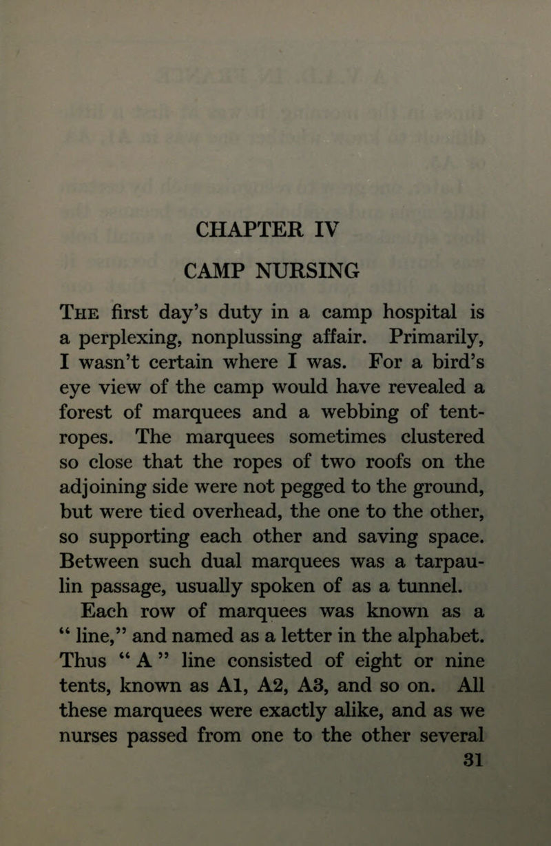 CAMP NURSING THE first day's duty in a camp hospital is a perplexing, nonplussing affair. Primarily, I wasn't certain where I was. For a bird's eye view of the camp would have revealed a forest of marquees and a webbing of tent- ropes. The marquees sometimes clustered so close that the ropes of two roofs on the adjoining side were not pegged to the ground, but were tied overhead, the one to the other, so supporting each other and saving space. Between such dual marquees was a tarpau- lin passage, usually spoken of as a tunnel. Each row of marquees was known as a  line, and named as a letter in the alphabet. Thus  A  line consisted of eight or nine tents, known as Al, A2, A3, and so on. All these marquees were exactly alike, and as we nurses passed from one to the other several