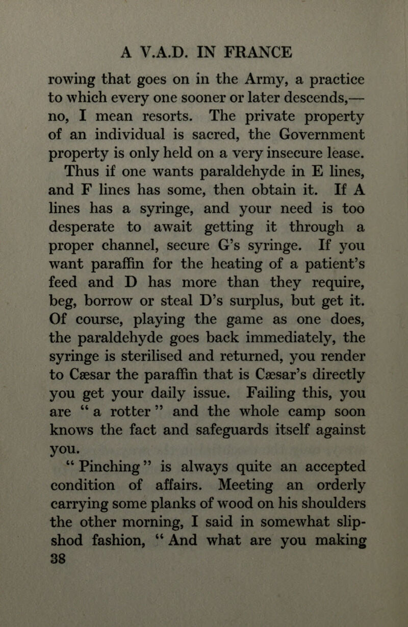 rowing that goes on in the Army, a practice to which every one sooner or later descends,— no, I mean resorts. The private property of an individual is sacred, the Government property is only held on a very insecure lease. Thus if one wants paraldehyde in E lines, and F lines has some, then obtain it. If A lines has a syringe, and your need is too desperate to await getting it through a proper channel, secure G's syringe. If you want paraffin for the heating of a patient's feed and D has more than they require, beg, borrow or steal D's surplus, but get it. Of course, playing the game as one does, the paraldehyde goes back immediately, the syringe is sterilised and returned, you render to Caesar the paraffin that is Caesar's directly you get your daily issue. Failing this, you are  a rotter  and the whole camp soon knows the fact and safeguards itself against you.  Pinching is always quite an accepted condition of affairs. Meeting an orderly carrying some planks of wood on his shoulders the other morning, I said in somewhat slip- shod fashion,  And what are you making