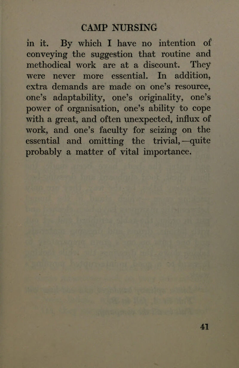 in it. By which I have no intention of conveying the suggestion that routine and methodical work are at a discount. They were never more essential. In addition, extra demands are made on one's resource, one's adaptability, one's originality, one's power of organisation, one's ability to cope with a great, and often unexpected, influx of work, and one's faculty for seizing on the essential and omitting the trivial,—quite probably a matter of vital importance.