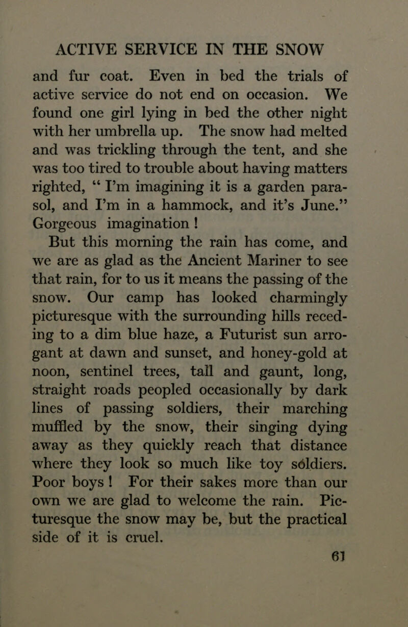 and fur coat. Even in bed the trials of active service do not end on occasion. We found one girl lying in bed the other night with her umbrella up. The snow had melted and was trickling through the tent, and she was too tired to trouble about having matters righted,  I'm imagining it is a garden para- sol, and I'm in a hammock, and it's June. Gorgeous imagination ! But this morning the rain has come, and we are as glad as the Ancient Mariner to see that rain, for to us it means the passing of the snow. Our camp has looked charmingly picturesque with the surrounding hills reced- ing to a dim blue haze, a Futurist sun arro- gant at dawn and sunset, and honey-gold at noon, sentinel trees, tall and gaunt, long, straight roads peopled occasionally by dark lines of passing soldiers, their marching muffled by the snow, their singing dying away as they quickly reach that distance where they look so much like toy sbldiers. Poor boys ! For their sakes more than our own we are glad to welcome the rain. Pic- turesque the snow may be, but the practical side of it is cruel.