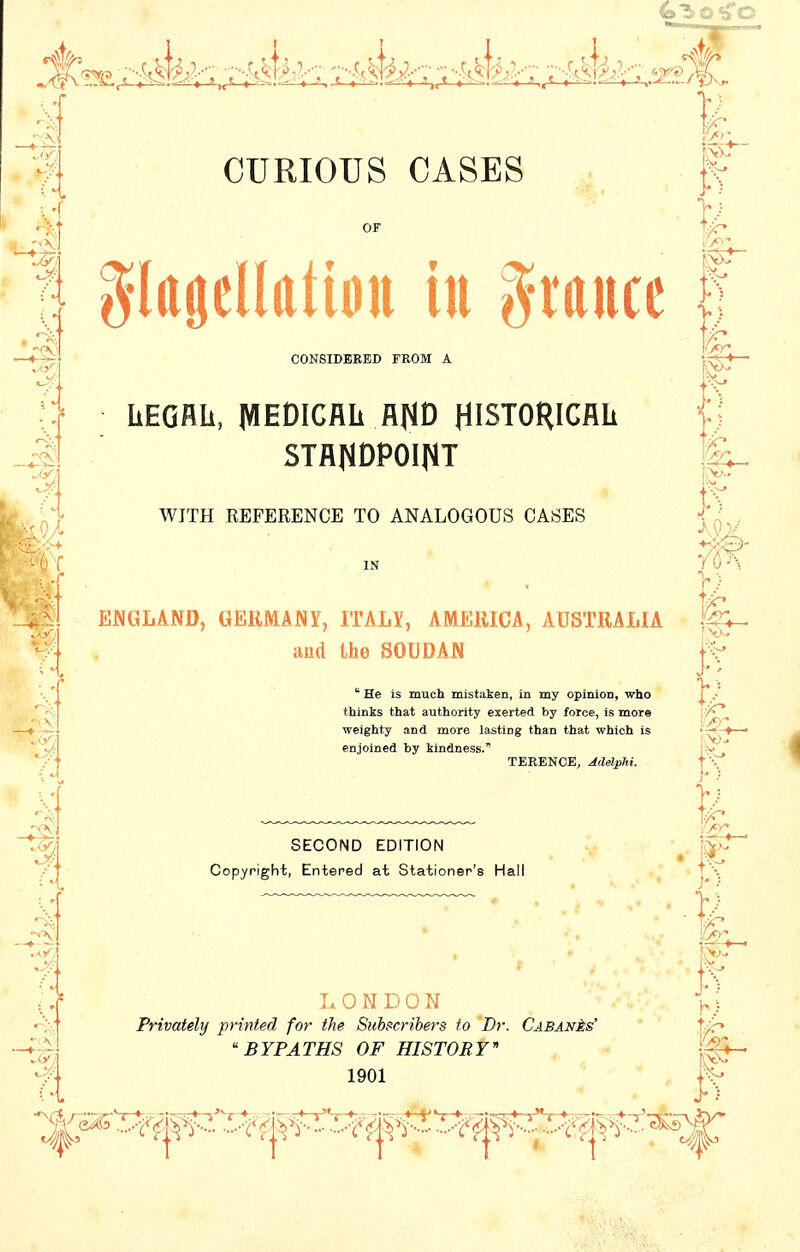 .* a OF CONSIDERED FROM A LEGAL, MEDICAL A^D HISTORICAL STANDPOINT WITH REFERENCE TO ANALOGOUS OASES * He is much mistaken, in my opinion, who thinks that authority exerted by force, is more weighty and more lasting than that which is SECOND EDITION f glagellattott in grauce U V 5*3 IN ENGLAND, GERMANY, ITALY, AMERICA, AUSTRALIA and the SOUDAN |v>t>- enjoined by kindness. TERENCE, Adelphi. t\ J* 5 fe Copyright, Entered at Stationer's Hall 11 LONDON h} Privately printed for the Subscribers to Dr. Cabanas' t^-> BYPATHS OF HISTORY* 1901 fir