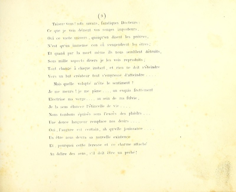 (0 Taisez- vous ! sois savans , fanatiques Docteurs: Ce que je vois dément vos sonçes imposteurs . Oui ce vaste univers , quoiqn'en disent les prêtres, N'est qu'un immense oon où s'engendrent les êtres ; Et quand par la mort même ils nous semblent détruits, Sous mille aspec ts divers je les vois reproduits ; Tout chance à chaque instant , et rien ne doit s'éteindre Vers un but créateur tout s'empresse d'atteindre .... Mais quelle volupté' m'ôte le sentiment ? Je me meurs ! je me pâme .... un exquis frottement Electrise ma verge .... au sein de ma fulvie , Je la sens élancer l'étincelle de vie .... Nous tombons épuisés sons l'excès des plaisirs . . . Une douce langueur remplace nos désirs .... Oui , l'augure est certain, ah qu'elle jouissance .... Un être nous devra sa nouvelle existence Et . pourquoi cette ivresse et ce charme attache' Au délire des sens, s'il doit être un péché? i