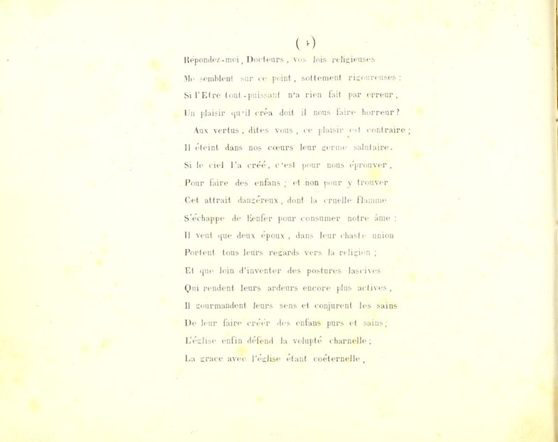 ( 0 Répondez-moi ( Docteurs , vos Jois religieuses Me semblent sur ce point , sottement rigoureuses : Si l'Etre (nul-puissant n'a rien fait par erreur, Un plaisir qu'il créa doit il nous faire horreur ? Aux vertus , dites vous , ce plaisir i-t contraire 11 éteint dans nos coeurs leur germe salutaire. Si le ciel l'a créé, c'est pour nous éprouver, Pour faire des enfans ; et non pour y trouver Cet attrait danséreux , dont la truelle flamme S'échappe de Kenfer pour consumer notre àme : Il veut ijue deux époux , dans leur chaste nniou Portent tous leurs reçards vers la religion ; Et (jue loin d'inventer des postures lascives Qui rendent leurs ardeurs encore plus actives , Il çourmandent leurs sens et conjurent les sains De leur faire créer des enfans purs et sains; L'église enfin défend la volupté charnelle ; La grâce avec l'église étant coéternelle ,