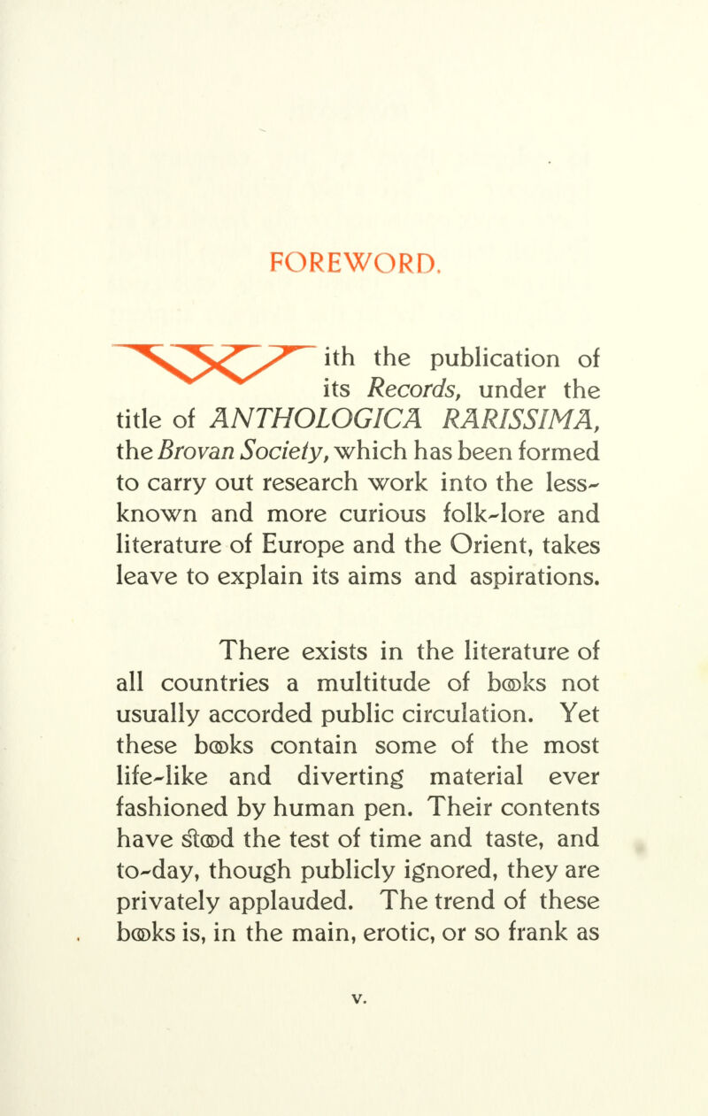 FOREWORD, ith the publication of its Records, under the title of ANTHOLOGICA RARISSIMA, the Brovan Society, which has been formed to carry out research work into the less- known and more curious folk-lore and literature of Europe and the Orient, takes leave to explain its aims and aspirations. There exists in the literature of all countries a multitude of bosks not usually accorded public circulation. Yet these bc©ks contain some of the most life-like and diverting material ever fashioned by human pen. Their contents have §t(®d the test of time and taste, and to-day, though publicly ignored, they are privately applauded. The trend of these books is, in the main, erotic, or so frank as