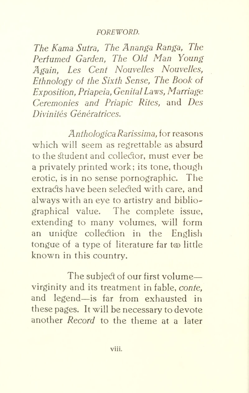 The Kama Sutra, The Ananga Ranga, The Perfumed Garden, The Old Man Young Again, Les Cent Nouvelles Nouvelles, Ethnology of the Sixth Sense, The Book of Exposition, Priapeia, Genital Laws, Marriage Ceremonies and Priapic Rites, and Des Divinites Generatrices. AnthologicaRarissima, for reasons which will seem as regrettable as absurd to the student and collector, must ever be a privately printed work; its tone, though erotic, is in no sense pornographic. The extrads have been seleded with care, and always with an eye to artistry and biblio- graphical value. The complete issue, extending to many volumes, will form an unicflie collection in the English tongue of a type of literature far t© little known in this country. The subjed of our first volume— virginity and its treatment in fable, conte, and legend—is far from exhausted in these pages. It will be necessary to devote another Record to the theme at a later • • • vni.