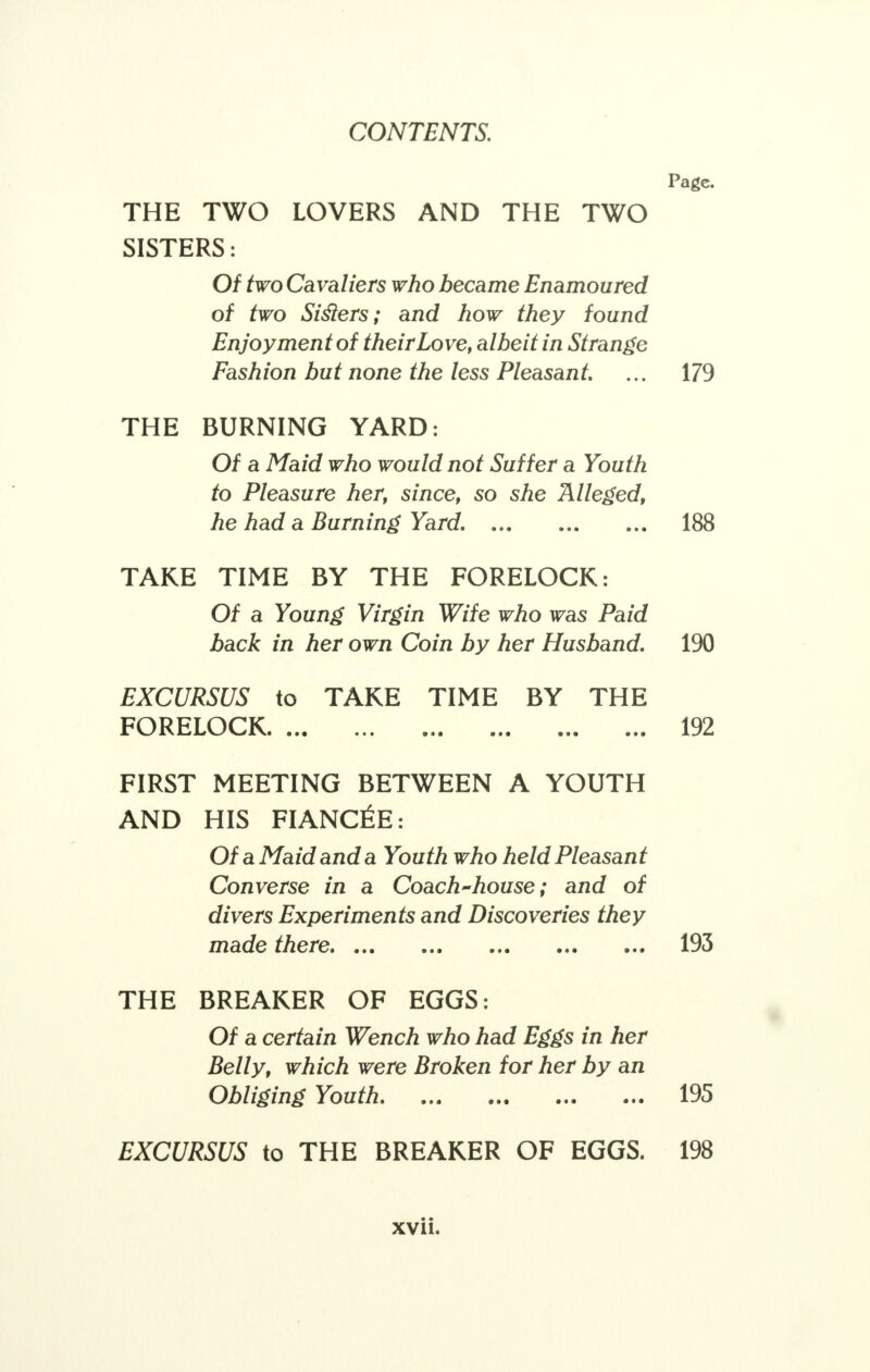 Page. THE TWO LOVERS AND THE TWO SISTERS: Of two Cavaliers who became Enamoured of two Sislers; and how they found Enjoyment of their Love, albeit in Strange Fashion but none the less Pleasant. ... 179 THE BURNING YARD: Of a Maid who would not Suffer a Youth to Pleasure her, since, so she Alleged, he had a Burning Yard. 188 TARE TIME BY THE FORELOCK: Of a Young Virgin Wife who was Paid back in her own Coin by her Husband. 190 EXCURSUS to TAKE TIME BY THE FORELOCK* ••• ... ••• ■•• 192 FIRST MEETING BETWEEN A YOUTH AND HIS FIANCEE: Of a Maid and a Youth who held Pleasant Converse in a Coach-house; and of divers Experiments and Discoveries they made there 193 THE BREAKER OF EGGS: Of a certain Wench who had Eggs in her Belly, which were Broken for her by an Obliging Youth 195 EXCURSUS to THE BREAKER OF EGGS. 198