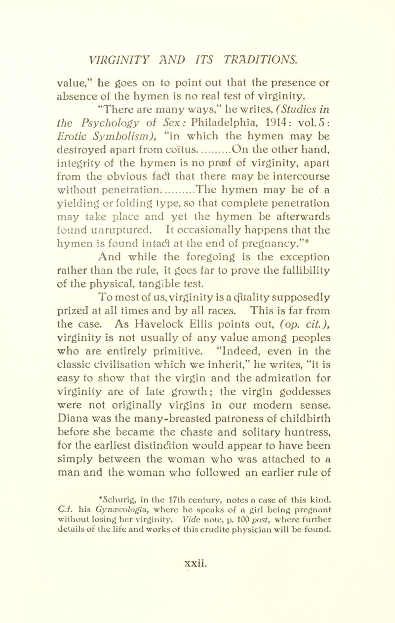 value, he goes on to point out that the presence or absence of the hymen is no real test of virginity. There are many ways, he writes, (Studies in the Psychology of Sex: Philadelphia, 1914: vol. 5 : Erotic Symbolism), in which the hymen may be destroyed apart from coitus On the other hand, integrity of the hymen is no proof of virginity, apart from the obvious facl that there may be intercourse without penetration The hymen may be of a yielding or folding type, so that complete penetration may take place and yet the hymen be afterwards found unruptured. It occasionally happens that the hymen is found intacl at the end of pregnancy.* And while the foregoing is the exception rather than the rule, it goes far to prove the fallibility of the physical, tangible test. To most of us, virginity is a cfliality supposedly prized at all times and by all races. This is far from the case. As Havelock Ellis points out, (op. cit.)f virginity is not usually of any value among peoples who are entirely primitive. Indeed, even in the classic civilisation which we inherit, he writes, it is easy to show that the virgin and the admiration for virginity are of late growth; the virgin goddesses were not originally virgins in our modern sense. Diana was the many-breasted patroness of childbirth before she became the chaste and solitary huntress, for the earliest distinction would appear to have been simply between the woman who was attached to a man and the woman who followed an earlier rule of *Schurig, in the 17th century, notes a case of this kind. C.f. his Gynsecologia, where he speaks of a girl being pregnant without losing her virginity. Vide note, p. 100 post, where further details of the life and works of this erudite physician will be found.