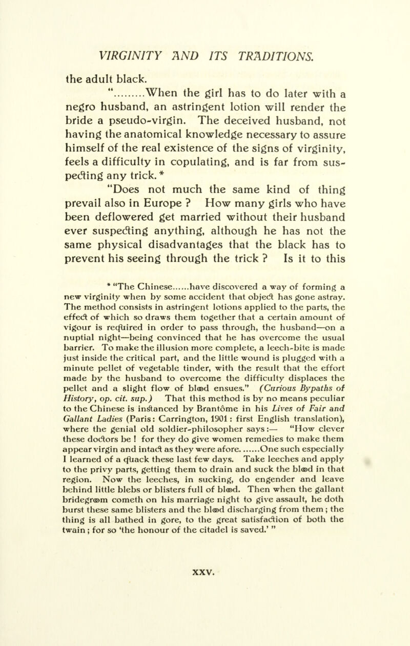 the adult black.  When the girl has to do later with a negro husband, an astringent lotion will render the bride a pseudo-virgin. The deceived husband, not having the anatomical knowledge necessary to assure himself of the real existence of the signs of virginity, feels a difficulty in copulating, and is far from sus- pecting any trick.* Does not much the same kind of thing prevail also in Europe ? How many girls who have been deflowered get married without their husband ever suspecting anything, although he has not the same physical disadvantages that the black has to prevent his seeing through the trick ? Is it to this * The Chinese have discovered a way of forming a new virginity when by some accident that object has gone astray. The method consists in astringent lotions applied to the parts, the effect of which so draws them together that a certain amount of vigour is recfuired in order to pass through, the husband—on a nuptial night—being convinced that he has overcome the usual barrier. To make the illusion more complete, a leech-bite is made just inside the critical part, and the little wound is plugged with a minute pellet of vegetable tinder, with the result that the effort made by the husband to overcome the difficulty displaces the pellet and a slight flow of blood ensues. (Curious Bypaths of History, op. cit. sup.) That this method is by no means peculiar to the Chinese is instanced by Brantome in his Lives of Fair and Gallant Ladies (Paris: Carrington, 1901: first English translation), where the genial old soldier-philosopher says:— How clever these doctors be ! for they do give women remedies to make them appear virgin and intact as they were afore One such especially I learned of a cfuack these last few days. Take leeches and apply to the privy parts, getting them to drain and suck the blood in that region. Now the leeches, in sucking, do engender and leave behind little blebs or blisters full of blood. Then when the gallant bridegroom cometh on his marriage night to give assault, he doth burst these same blisters and the blood discharging from them; the thing is all bathed in gore, to the great satisfaction of both the twain ; for so 'the honour of the citadel is saved.' 