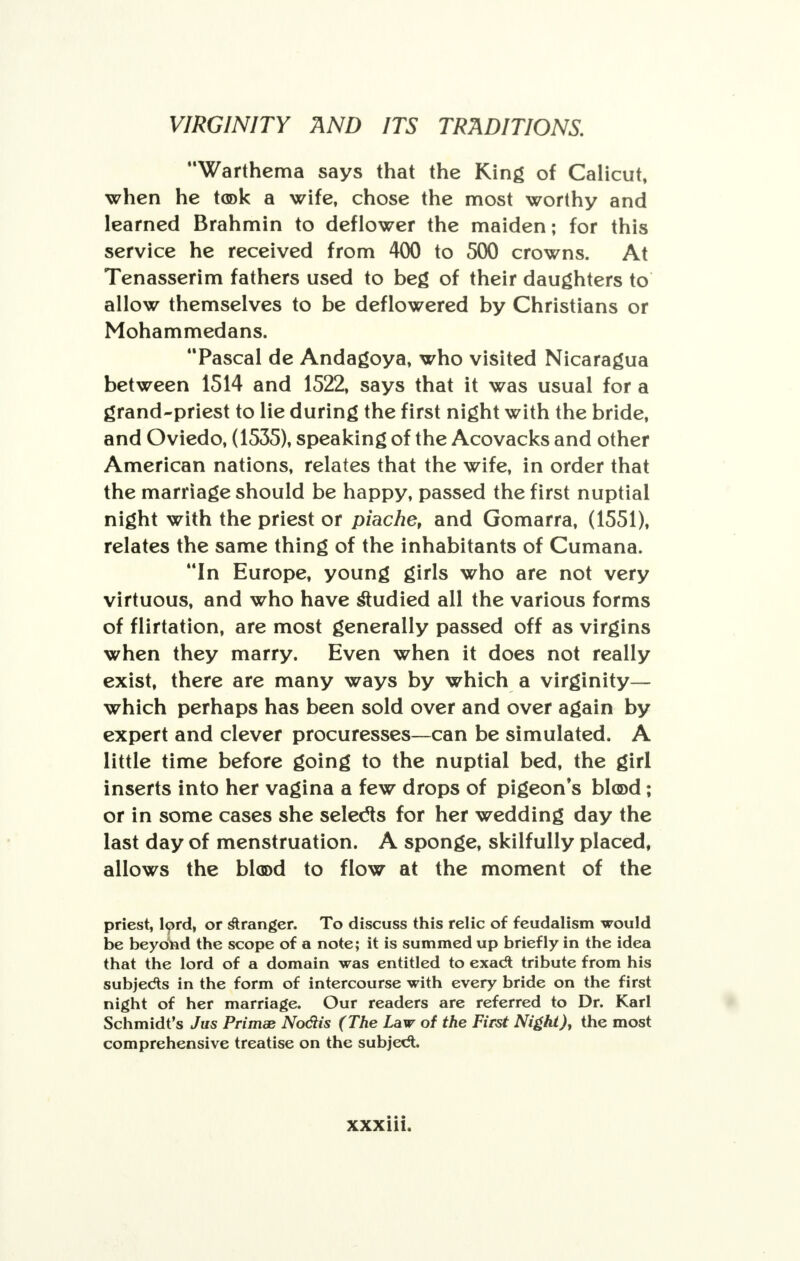 Warthema says that the King of Calicut, when he took a wife, chose the most worthy and learned Brahmin to deflower the maiden; for this service he received from 400 to 500 crowns. At Tenasserim fathers used to beg of their daughters to allow themselves to be deflowered by Christians or Mohammedans. Pascal de Andagoya, who visited Nicaragua between 1514 and 1522, says that it was usual for a grand-priest to lie during the first night with the bride, and Oviedo, (1535), speaking of the Acovacks and other American nations, relates that the wife, in order that the marriage should be happy, passed the first nuptial night with the priest or piache, and Gomarra, (1551), relates the same thing of the inhabitants of Cumana. In Europe, young girls who are not very virtuous, and who have studied all the various forms of flirtation, are most generally passed off as virgins when they marry. Even when it does not really exist, there are many ways by which a virginity— which perhaps has been sold over and over again by expert and clever procuresses—can be simulated. A little time before going to the nuptial bed, the girl inserts into her vagina a few drops of pigeon's bl®d; or in some cases she selects for her wedding day the last day of menstruation. A sponge, skilfully placed, allows the blood to flow at the moment of the priest, lord, or stranger. To discuss this relic of feudalism would be beyond the scope of a note; it is summed up briefly in the idea that the lord of a domain was entitled to exadl tribute from his subjects in the form of intercourse with every bride on the first night of her marriage. Our readers are referred to Dr. Karl Schmidt's Jus Primas No&is (The Law of the First Night), the most comprehensive treatise on the subject.