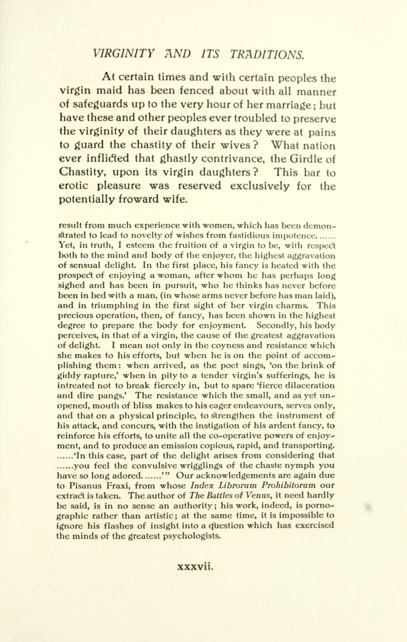 At certain times and with certain peoples the virgin maid has been fenced about with all manner of safeguards up to the very hour of her marriage; but have these and other peoples ever troubled to preserve the virginity of their daughters as they were at pains to guard the chastity of their wives ? What nation ever inflicted that ghastly contrivance, the Girdle of Chastity, upon its virgin daughters ? This bar to erotic pleasure was reserved exclusively for the potentially froward wife. result from much experience with women, which has been demon- strated to lead to novelty of wishes from fastidious impotence Yet, in truth, I esteem the fruition of a virgin to be, with respedt both to the mind and body of the enjoyer, the highest aggravation of sensual delight. In the first place, his fancy is heated with the prospect of enjoying a woman, after whom he has perhaps long sighed and has been in pursuit, who he thinks has never before been in bed with a man, (in whose arms never before has man laid), and in triumphing in the first sight of her virgin charms. This precious operation, then, of fancy, has been shown in the highest degree to prepare the body for enjoyment. Secondly, his body perceives, in that of a virgin, the cause of the greatest aggravation of delight. I mean not only in the coyness and resistance which she makes to his efforts, but when he is on the point of accom- plishing them: when arrived, as the poet sings, 'on the brink of giddy rapture,' when in pity to a tender virgin's sufferings, he is intreated not to break fiercely in, but to spare 'fierce dilaceration and dire pangs.' The resistance which the small, and as yet un- opened, mouth of bliss makes to his eager endeavours, serves only, and that on a physical principle, to Strengthen the instrument of his attack, and concurs, with the instigation of his ardent fancy, to reinforce his efforts, to unite all the co-operative powers of enjoy- ment, and to produce an emission copious, rapid, and transporting. 'In this case, part of the delight arises from considering that you feel the convulsive wrigglings of the chaste nymph you have so long adored ' Our acknowledgements are again due to Pisanus Fraxi, from whose Index Librorum Prohibitorum our extract is taken. The author of The Battles of Venus, it need hardly be said, is in no sense an authority; his work, indeed, is porno- graphic rather than artistic; at the same time, it is impossible to ignore his flashes of insight into a cfliestion which has exercised the minds of the greatest psychologists.