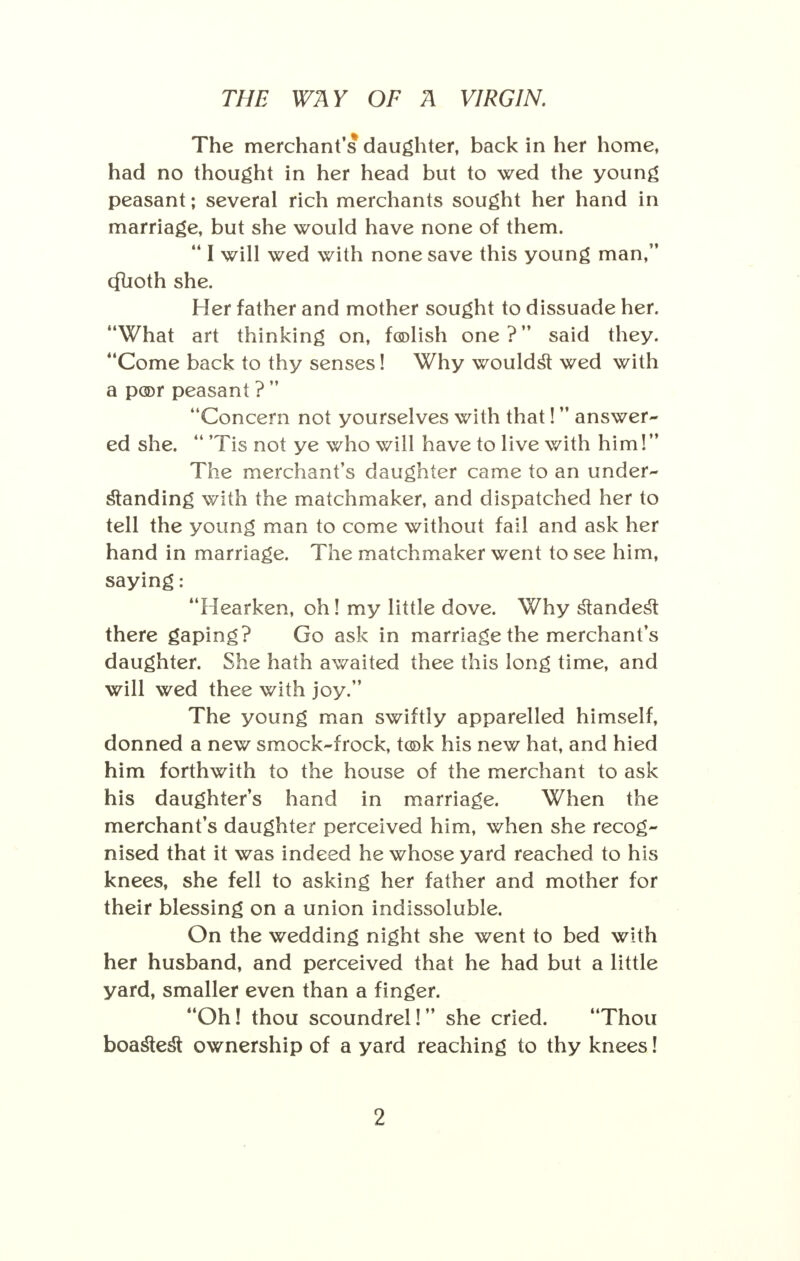 The merchant's daughter, back in her home, had no thought in her head but to wed the young peasant; several rich merchants sought her hand in marriage, but she would have none of them. 441 will wed with none save this young man, cfuoth she. Her father and mother sought to dissuade her. What art thinking on, foolish one? said they. Come back to thy senses! Why wouldst wed with a poor peasant ?  Concern not yourselves with that! answer- ed she. 44 'Tis not ye who will have to live with him! The merchant's daughter came to an under- standing with the matchmaker, and dispatched her to tell the young man to come without fail and ask her hand in marriage. The matchmaker went to see him, saying: Hearken, oh! my little dove. Why standest there gaping? Go ask in marriage the merchant's daughter. She hath awaited thee this long time, and will wed thee with joy. The young man swiftly apparelled himself, donned a new smock-frock, took his new hat, and hied him forthwith to the house of the merchant to ask his daughter's hand in marriage. When the merchant's daughter perceived him, when she recog- nised that it was indeed he whose yard reached to his knees, she fell to asking her father and mother for their blessing on a union indissoluble. On the wedding night she went to bed with her husband, and perceived that he had but a little yard, smaller even than a finger. Oh! thou scoundrel! she cried. 44Thou boastest ownership of a yard reaching to thy knees!