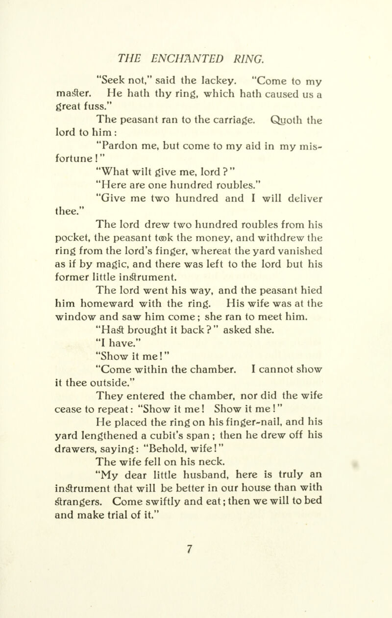 Seek not, said the lackey. Come to my master. He hath thy ring, which hath caused us a great fuss. The peasant ran to the carriage. Quoth the lord to him: Pardon me, but come to my aid in my mis- fortune ! What wilt give me, lord ?  Here are one hundred roubles. Give me two hundred and I will deliver thee. The lord drew two hundred roubles from his pocket, the peasant took the money, and withdrew the ring from the lord's finger, whereat the yard vanished as if by magic, and there was left to the lord but his former little instrument. The lord went his way, and the peasant hied him homeward with the ring. His wife was at the window and saw him come; she ran to meet him. Hast brought it back? asked she. I have. Show it me! Come within the chamber. I cannot show it thee outside. They entered the chamber, nor did the wife cease to repeat: Show it me! Show it me! He placed the ring on his finger-nail, and his yard lengthened a cubit's span ; then he drew off his drawers, saying: Behold, wife! The wife fell on his neck. My dear little husband, here is truly an instrument that will be better in our house than with strangers. Come swiftly and eat; then we will to bed and make trial of it.