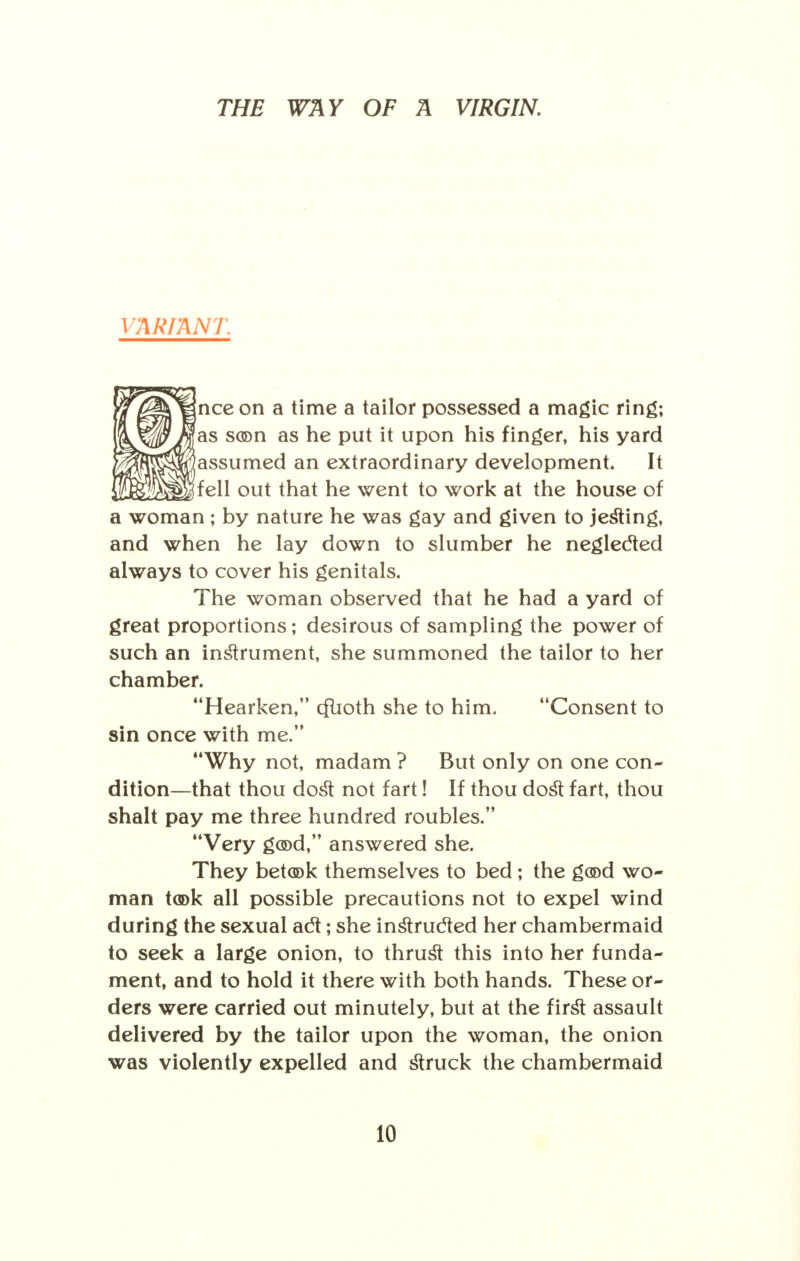 VARIANT nee on a time a tailor possessed a magic ring; as son as he put it upon his finger, his yard assumed an extraordinary development. It fell out that he went to work at the house of a woman ; by nature he was gay and given to jesting, and when he lay down to slumber he neglected always to cover his genitals. The woman observed that he had a yard of great proportions; desirous of sampling the power of such an instrument, she summoned the tailor to her chamber. Hearken, cflioth she to him. Consent to sin once with me. Why not, madam ? But only on one con- dition—that thou dost not fart! If thou dost fart, thou shalt pay me three hundred roubles. Very good, answered she. They betook themselves to bed; the good wo- man took all possible precautions not to expel wind during the sexual act; she instructed her chambermaid to seek a large onion, to thrust this into her funda- ment, and to hold it there with both hands. These or- ders were carried out minutely, but at the first assault delivered by the tailor upon the woman, the onion was violently expelled and struck the chambermaid