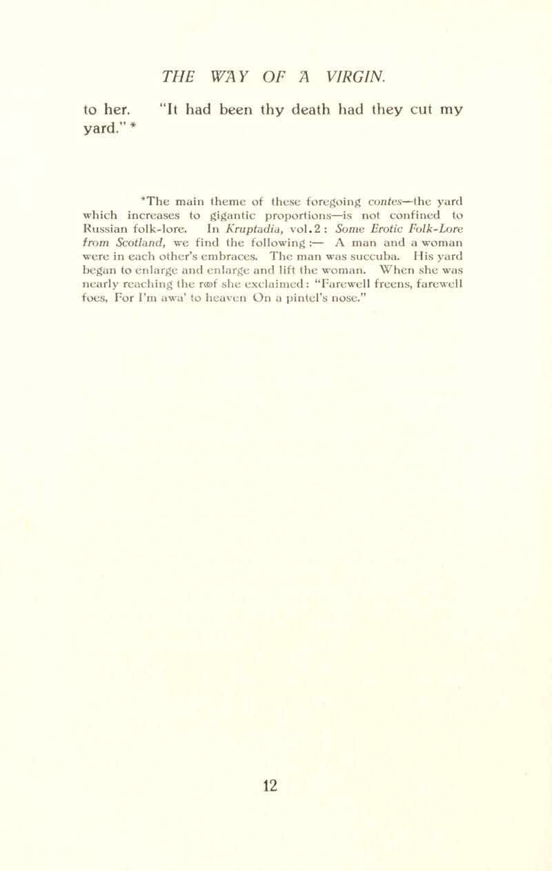 to her. It had been thy death had they cut my yard. * *The main theme of these foregoing contes—the yard which increases to gigantic proportions—is not confined to Russian folk-lore. In Kruptadia, vol.2: Some Erotic Folk~Lore from Scotland, we find the following :— A man and a woman were in each other's embraces. The man was succuba. His yard began to enlarge and enlarge and lift the woman. When she was nearly reaching the n©f she exclaimed: Farewell freens, farewell foes, For I'm awa' to heaven On a pintel's nose.