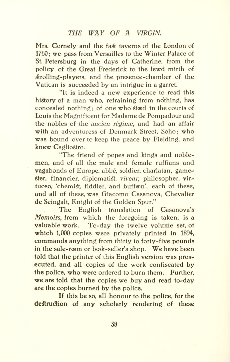 Mrs. Comely and the fast taverns of the London of 1760; we pass from Versailles to the Winter Palace of St. Petersburg in the days of Catherine, from the policy of the Great Frederick to the lewd mirth of strolling-players, and the presence-chamber of the Vatican is succeeded by an intrigue in a garret. It is indeed a new experience to read this history of a man who, refraining from nothing, has concealed nothing; of one who stood in the courts of Louis the Magnificent for Madame de Pompadour and the nobles of the ancien regime, and had an affair with an adventuress of Denmark Street, Soho; who was bound over to keep the peace by Fielding, and knew Cagliostro. The friend of popes and kings and noble- men, and of all the male and female ruffians and vagabonds of Europe, abbe, soldier, charlatan, game- ster, financier, diplomatist, viveur, philosopher, vir- tuoso, 'chemist, fiddler, and buffoon', each of these, and all of these, was Giacomo Casanova, Chevalier de Seingalt, Knight of the Golden Spur. The English translation of Casanova's Memoirs, from which the foregoing is taken, is a valuable work. To-day the twelve volume set, of which 1,000 copies were privately printed in 1894, commands anything from thirty to forty-five pounds in the sale-room or book-seller's shop. We have been told that the printer of this English version was pros- ecuted, and all copies of the work confiscated by the police, who were ordered to burn them. Further, we are told that the copies we buy and read to-day are the copies burned by the police. If this be so, all honour to the police, for the destruction of any scholarly rendering of these
