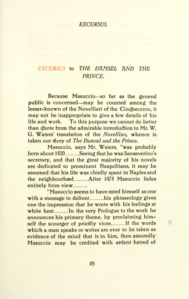 EXCURSUS to THE DAMSEL AND THE PRINCE. Because Masuccio—so far as the general public is concerned—may be counted among the lesser-known of the Novellieri of the Cincfuecento, it may not be inappropriate to give a few details of his life and work. To this purpose we cannot do better than cfuote from the admirable introduction to Mr. W. G. Waters' translation of the Novellino, whence is taken our story of The Damsel and the Prince. Masuccio, says Mr. Waters, was probably born about 1420 Seeing that he was Sanseverino s secretary, and that the great majority of his novels are dedicated to prominent Neapolitans, it may be assumed that his life was chiefly spent in Naples and the neighbourhood After 1474 Masuccio fades entirely from view Masuccio seems to have rated himself as one with a message to deliver his phraseology gives one the impression that he wrote with his feelings at white heat In the very Prologue to the work he announces his primary theme, by proclaiming him- self the scourger of priestly vices If the words which a man speaks or writes are ever to be taken as evidence of the mind that is in him, then assuredly Masuccio may be credited with ardent hatred of