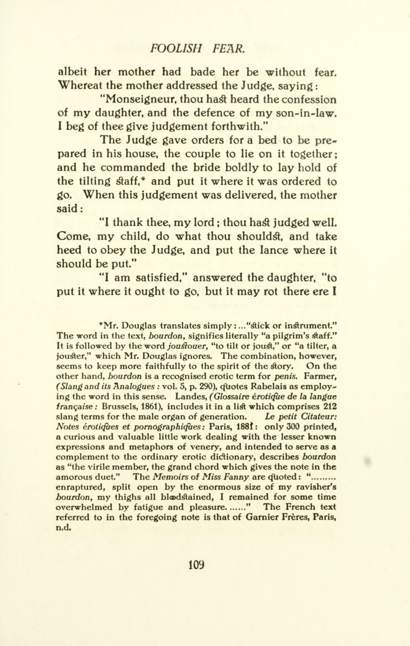 albeit her mother had bade her be without fear. Whereat the mother addressed the Judge, saying: Monseigneur, thou ha& heard the confession of my daughter, and the defence of my son-in-law. I beg of thee give judgement forthwith. The Judge gave orders for a bed to be pre- pared in his house, the couple to lie on it together; and he commanded the bride boldly to lay hold of the tilting staff,* and put it where it was ordered to go. When this judgement was delivered, the mother said: I thank thee, my lord; thou hast judged well. Come, my child, do what thou shouldst, and take heed to obey the Judge, and put the lance where it should be put. I am satisfied, answered the daughter, to put it where it ought to go, but it may rot there ere I *Mr. Douglas translates simply: ...stick or instrument. The word in the text, bourdon, signifies literally a pilgrim's staff. It is followed by the word jouslouer, to tilt or jousV' or a tilter, a jouster, which Mr. Douglas ignores. The combination, however, seems to keep more faithfully to the spirit of the story. On the other hand, bourdon is a recognised erotic term for penis. Farmer, (Slang and its Analogues : vol. 5, p. 290), cfuotes Rabelais as employ- ing the word in this sense. Landes, (Glossaire eroticfue de la langue franqaise: Brussels, 1861), includes it in a list which comprises 212 slang terms for the male organ of generation. Le petit Citateur: Notes erotirfues et pomographicfiies: Paris, 188i : only 300 printed, a curious and valuable little work dealing with the lesser known expressions and metaphors of venery, and intended to serve as a complement to the ordinary erotic dictionary, describes bourdon as the virile member, the grand chord which gives the note in the amorous duet. The Memoirs of Miss Fanny are Quoted:  enraptured, split open by the enormous size of my ravisher's bourdon, my thighs all bloodstained, I remained for some time overwhelmed by fatigue and pleasure  The French text referred to in the foregoing note is that of Gamier Freres, Paris, n.d.