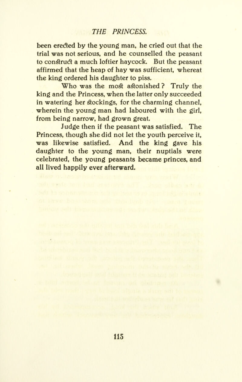 been erected by the young man, he cried out that the trial was not serious, and he counselled the peasant to construct a much loftier haycock. But the peasant affirmed that the heap of hay was sufficient, whereat the king ordered his daughter to piss. Who was the most astonished ? Truly the king and the Princess, when the latter only succeeded in watering her stockings, for the charming channel, wherein the young man had laboured with the girl, from being narrow, had grown great. Judge then if the peasant was satisfied. The Princess, though she did not let the youth perceive it, was likewise satisfied. And the king gave his daughter to the young man, their nuptials were celebrated, the young peasants became princes, and all lived happily ever afterward.