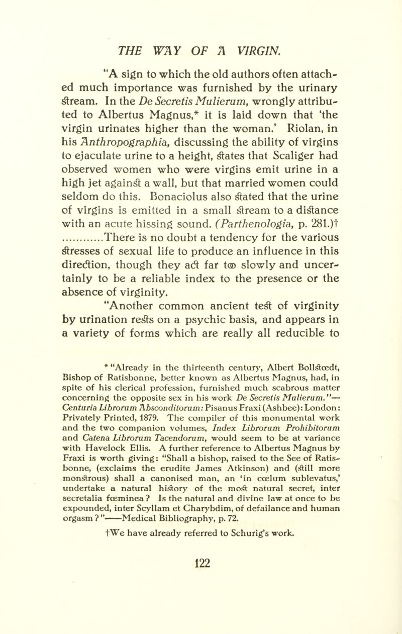 A sign to which the old authors often attach- ed much importance was furnished by the urinary stream. In the De Secretis Mulierum, wrongly attribu- ted to Albertus Magnus,* it is laid down that 'the virgin urinates higher than the woman.' Riolan, in his Anthropographia, discussing the ability of virgins to ejaculate urine to a height, states that Scaliger had observed women who were virgins emit urine in a high jet against a wall, but that married women could seldom do this. Bonaciolus also stated that the urine of virgins is emitted in a small stream to a distance with an acute hissing sound. (Parthenologia, p. 281.)t There is no doubt a tendency for the various stresses of sexual life to produce an influence in this direction, though they act far t® slowly and uncer- tainly to be a reliable index to the presence or the absence of virginity. Another common ancient test of virginity by urination rests on a psychic basis, and appears in a variety of forms which are really all reducible to * Already in the thirteenth century, Albert Boll&cedt, Bishop of Ratisbonne, better known as Albertus Magnus, had, in spite of his clerical profession, furnished much scabrous matter concerning the opposite sex in his work De Secretis Mulierum.— Centuria Librorum Absconditorum: Pisanus Fraxi (Ashbee): London: Privately Printed, 1879. The compiler of this monumental work and the two companion volumes, Index Librorum Prohibitorum and Catena Librorum Tacendorum, would seem to be at variance with Havelock Ellis. A further reference to Albertus Magnus by Fraxi is worth giving: Shall a bishop, raised to the See of Ratis~ bonne, (exclaims the erudite James Atkinson) and (s^ill more monstrous) shall a canonised man, an 'in ccelum sublevatus,' undertake a natural history of the mosT: natural secret, inter secretalia fceminea ? Is the natural and divine law at once to be expounded, inter Scyllam et Charybdim, of defailance and human orgasm ?  Medical Bibliography, p. 72. tWe have already referred to Schurig's work.