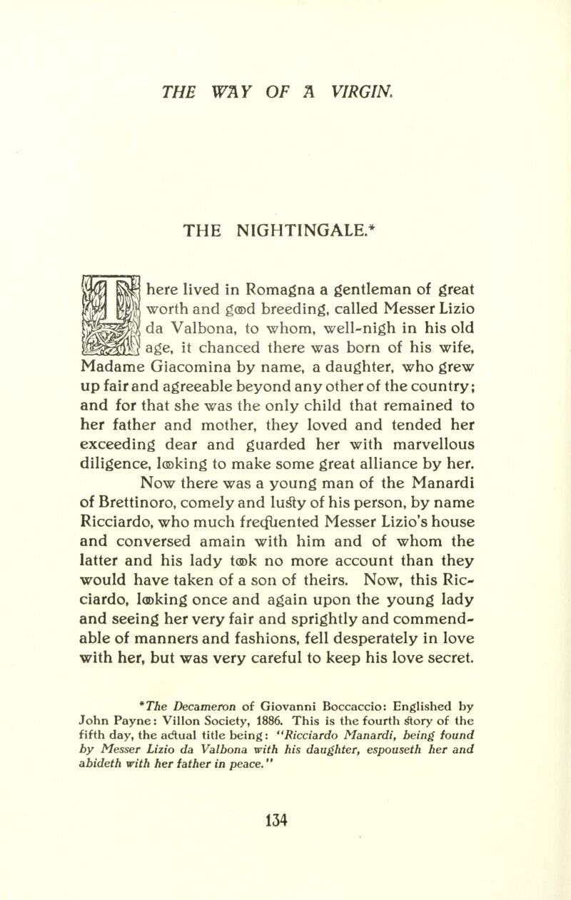 THE NIGHTINGALE.* here lived in Romagna a gentleman of great worth and god breeding, called Messer Lizio da Valbona, to whom, well-nigh in his old age, it chanced there was born of his wife, Madame Giacomina by name, a daughter, who grew up fair and agreeable beyond any other of the country; and for that she was the only child that remained to her father and mother, they loved and tended her exceeding dear and guarded her with marvellous diligence, looking to make some great alliance by her. Now there was a young man of the Manardi of Brettinoro, comely and lusly of his person, by name Ricciardo, who much frecfuented Messer Lizio's house and conversed amain with him and of whom the latter and his lady took no more account than they would have taken of a son of theirs. Now, this Ric- ciardo, looking once and again upon the young lady and seeing her very fair and sprightly and commend- able of manners and fashions, fell desperately in love with her, but was very careful to keep his love secret. *The Decameron of Giovanni Boccaccio: Englished by John Payne: Villon Society, 1886. This is the fourth story of the fifth day, the adtual title being: Ricciardo Manardi, being found by Messer Lizio da Valbona with his daughter, espouseth her and abideth with her father in peace.
