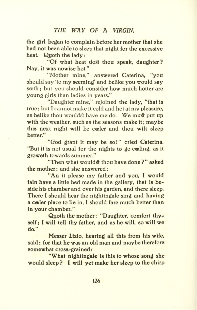 the girl began to complain before her mother that she had not been able to sleep that night for the excessive heat Quoth the lady: Of what heat dost thou speak, daughter? Nay, it was nowise hot. Mother mine, answered Caterina, you should say 'to my seeming' and belike you would say sooth; but you should consider how much hotter are young girls than ladies in years. Daughter mine, rejoined the lady, that is true; but I cannot make it cold and hot at my pleasure, as belike thou wouldst have me do. We must put up with the weather, such as the seasons make it; maybe this next night will be cooler and thou wilt sleep better. God grant it may be so! cried Caterina. But it is not usual for the nights to go cooling, as it groweth towards summer. Then what wouldst thou have done ? asked the mother; and she answered: An it please my father and you, I would fain have a little bed made in the gallery, that is be- side his chamber and over his garden, and there sleep. There I should hear the nightingale sing and having a cooler place to lie in, I should fare much better than in your chamber. Quoth the mother: Daughter, comfort thy- self ; I will tell thy father, and as he will, so will we do. Messer Lizio, hearing all this from his wife, said; for that he was an old man and maybe therefore somewhat cross-grained: What nightingale is this to whose song she would sleep ? I will yet make her sleep to the chirp