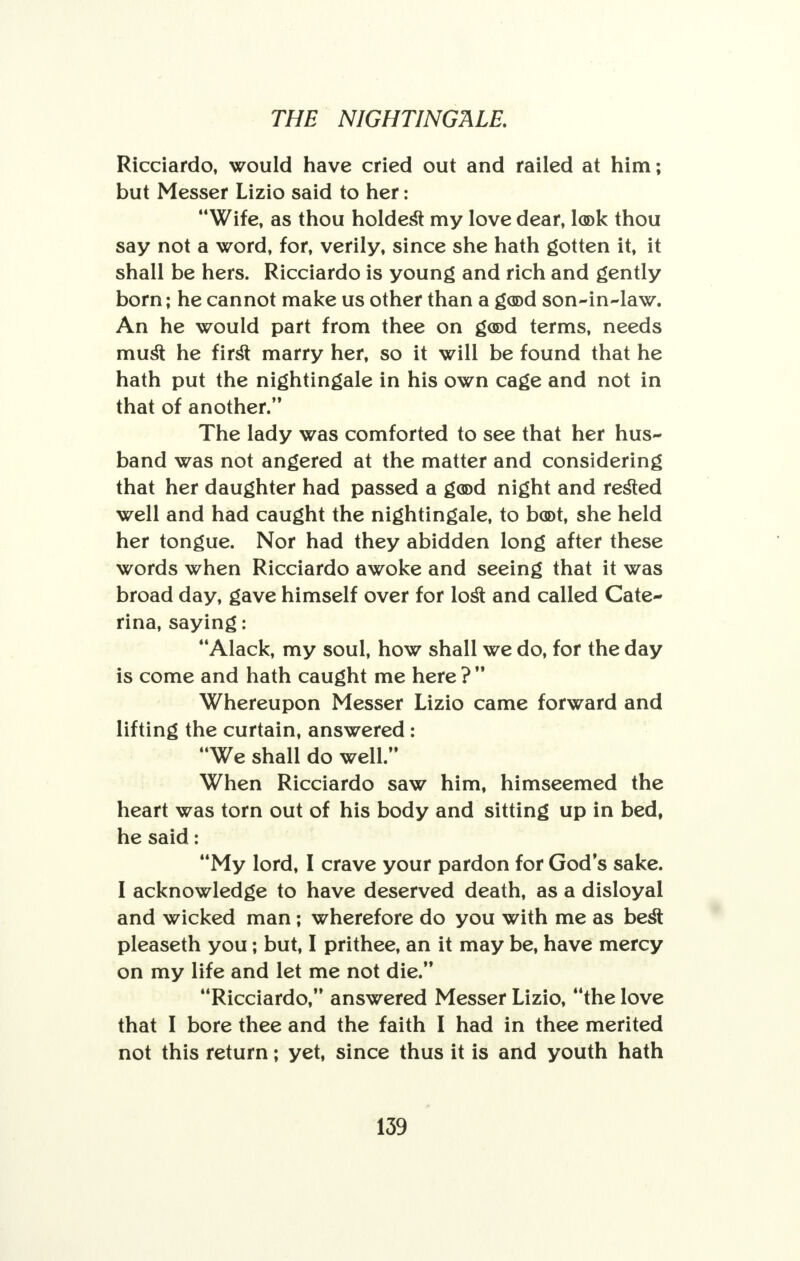 Ricciardo, would have cried out and railed at him; but Messer Lizio said to her: Wife, as thou holdest my love dear, look thou say not a word, for, verily, since she hath gotten it, it shall be hers. Ricciardo is young and rich and gently born; he cannot make us other than a good son-in-law. An he would part from thee on g(©d terms, needs must he first marry her, so it will be found that he hath put the nightingale in his own cage and not in that of another. The lady was comforted to see that her hus- band was not angered at the matter and considering that her daughter had passed a good night and rested well and had caught the nightingale, to boot, she held her tongue. Nor had they abidden long after these words when Ricciardo awoke and seeing that it was broad day, gave himself over for lost and called Cate- rina, saying: Alack, my soul, how shall we do, for the day is come and hath caught me here ?  Whereupon Messer Lizio came forward and lifting the curtain, answered: We shall do well. When Ricciardo saw him, himseemed the heart was torn out of his body and sitting up in bed, he said: My lord, I crave your pardon for God's sake. I acknowledge to have deserved death, as a disloyal and wicked man; wherefore do you with me as best pleaseth you; but, I prithee, an it may be, have mercy on my life and let me not die. Ricciardo, answered Messer Lizio, the love that I bore thee and the faith I had in thee merited not this return; yet, since thus it is and youth hath