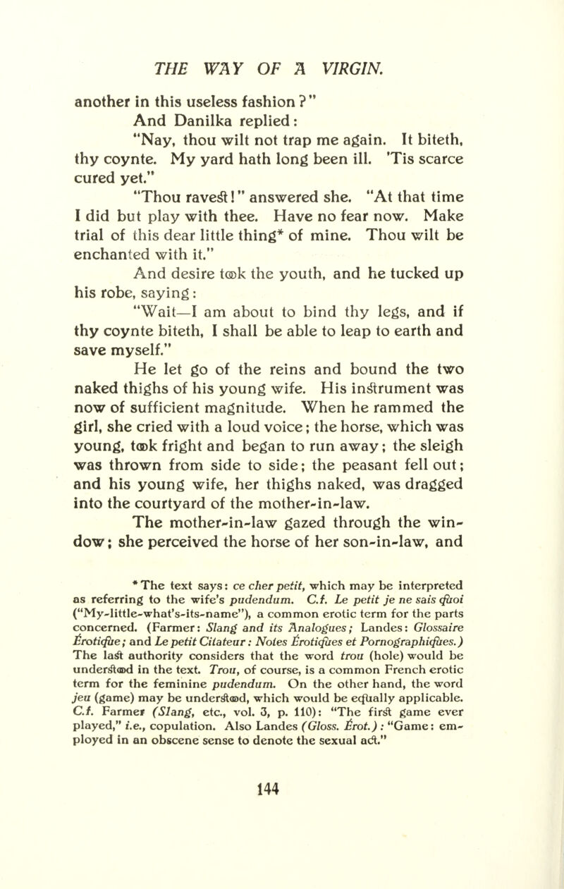another in this useless fashion ?  And Danilka replied: Nay, thou wilt not trap me again. It biteth, thy coynte. My yard hath long been ill. Tis scarce cured yet/* Thou ravest! answered she. At that time I did but play with thee. Have no fear now. Make trial of this dear little thing* of mine. Thou wilt be enchanted with it. And desire t®k the youth, and he tucked up his robe, saying: Wait—I am about to bind thy legs, and if thy coynte biteth, I shall be able to leap to earth and save myself/' He let go of the reins and bound the two naked thighs of his young wife. His instrument was now of sufficient magnitude. When he rammed the girl, she cried with a loud voice; the horse, which was young, took fright and began to run away; the sleigh was thrown from side to side; the peasant fell out; and his young wife, her thighs naked, was dragged into the courtyard of the mother-in-law. The mother-in-law gazed through the win- dow ; she perceived the horse of her son-in-law, and * The text says: ce cher petit, which may be interpreted as referring to the wife's pudendum. C.f. Le petit je ne sais cftioi (My~little~what's~its~name), a common erotic term for the parts concerned. (Farmer: Slang and its Analogues; Landes: Glossaire £roti<fbe; and Le petit Ciiateur: Notes Iiroticfiies et Pornographicfiies.) The last authority considers that the word trou (hole) would be understood in the text. Trou, of course, is a common French erotic term for the feminine pudendum. On the other hand, the word jeu (game) may be understood, which would be ecfually applicable. C.f. Farmer (Slang, etc., vol. 3, p. 110): The first game ever played, i.e., copulation. Also Landes (Gloss. £rot.) : Game: em- ployed in an obscene sense to denote the sexual act.