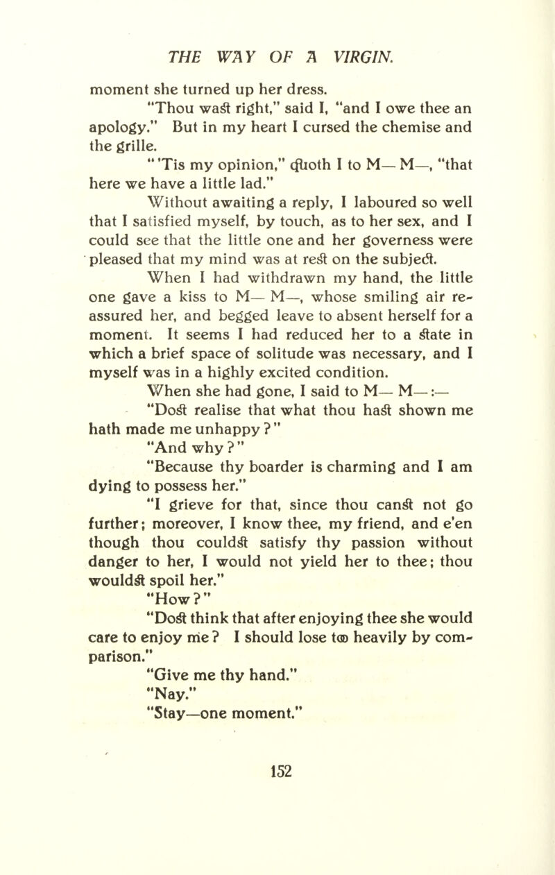 moment she turned up her dress. Thou wast right, said I, and I owe thee an apology. But in my heart I cursed the chemise and the grille.  Tis my opinion, (fuoth I to M— M—, that here we have a little lad. Without awaiting a reply, I laboured so well that I satisfied myself, by touch, as to her sex, and I could see that the little one and her governess were pleased that my mind was at rest on the subject. When I had withdrawn my hand, the little one gave a kiss to M— M—, whose smiling air re- assured her, and begged leave to absent herself for a moment. It seems I had reduced her to a state in which a brief space of solitude was necessary, and I myself was in a highly excited condition. When she had gone, I said to M— M—:— Dost realise that what thou hast shown me hath made me unhappy ?  And why ?  Because thy boarder is charming and I am dying to possess her. I grieve for that, since thou canst not go further; moreover, I know thee, my friend, and e'en though thou couldst satisfy thy passion without danger to her, I would not yield her to thee; thou wouldst spoil her. How ?  Dost think that after enjoying thee she would care to enjoy me ? I should lose t<© heavily by com- parison. Give me thy hand. Nay. Stay—one moment. > r