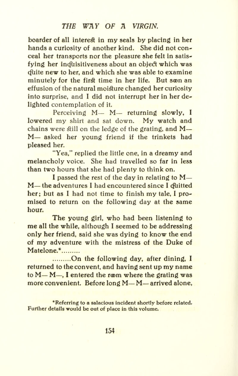 boarder of all interest in my seals by placing in her hands a curiosity of another kind. She did not con- ceal her transports nor the pleasure she felt in satis- fying her incfliisitiveness about an object which was (fliite new to her, and which she was able to examine minutely for the first time in her life. But soon an effusion of the natural moisture changed her curiosity into surprise, and I did not interrupt her in her de- lighted contemplation of it. Perceiving M— M— returning slowly, I lowered my shirt and sat down. My watch and chains were still on the ledge of the grating, and M— M— asked her young friend if the trinkets had pleased her. Yea, replied the little one, in a dreamy and melancholy voice. She had travelled so far in less than two hours that she had plenty to think on. I passed the rest of the day in relating to M— M— the adventures I had encountered since I cfuitted her; but as I had not time to finish my tale, I pro- mised to return on the following day at the same hour. The young girl, who had been listening to me all the while, although I seemed to be addressing only her friend, said she was dying to know the end of my adventure with the mistress of the Duke of Matelone.* On the following day, after dining, I returned to the convent, and having sent up my name to M— M—, I entered the room where the grating was more convenient. Before long M— M— arrived alone, •Referring to a salacious incident shortly before related. Further details would be out of place in this volume.