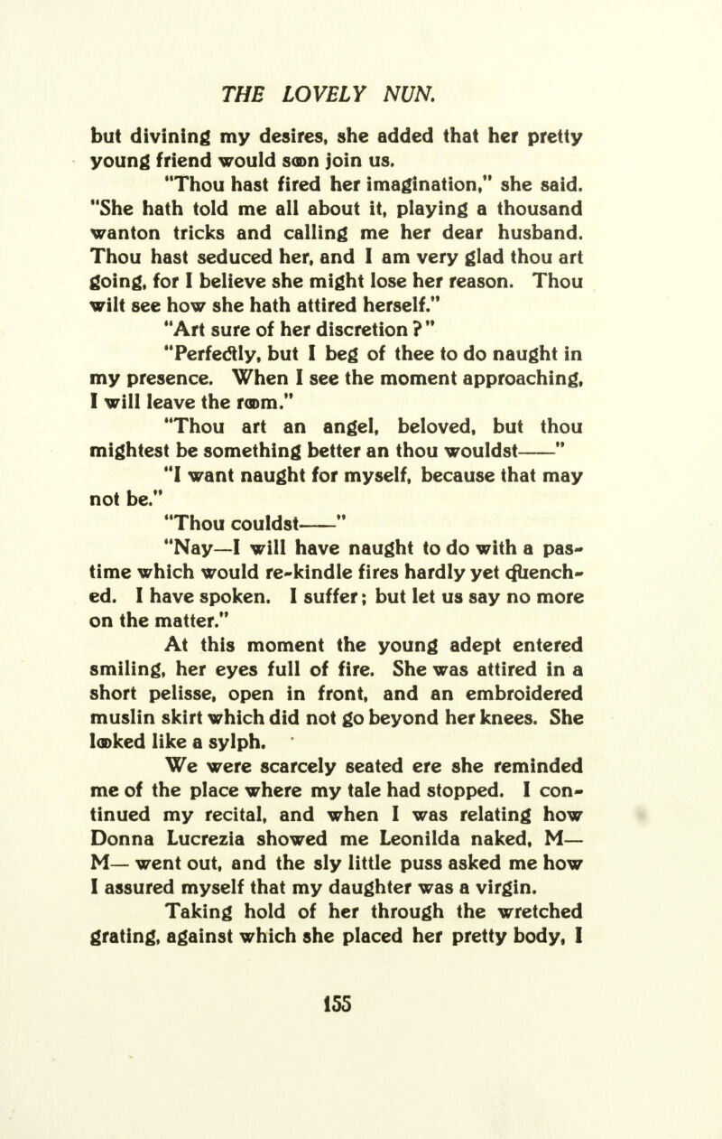 but divining my desires, she added that her pretty young friend would soon join us. Thou hast fired her imagination/' she said. She hath told me all about it, playing a thousand wanton tricks and calling me her dear husband. Thou hast seduced her, and I am very glad thou art going, for I believe she might lose her reason. Thou wilt see how she hath attired herself. Art sure of her discretion ? Perfeclly, but I beg of thee to do naught in my presence. When I see the moment approaching, I will leave the room. Thou art an angel, beloved, but thou mightest be something better an thou wouldst I want naught for myself, because that may not be. Thou couldst Nay—I will have naught to do with a pas- time which would re-kindle fires hardly yet (Quench- ed. I have spoken. I suffer; but let us say no more on the matter. At this moment the young adept entered smiling, her eyes full of fire. She was attired in a short pelisse, open in front, and an embroidered muslin skirt which did not go beyond her knees. She looked like a sylph. We were scarcely seated ere she reminded me of the place where my tale had stopped. I con- tinued my recital, and when I was relating how Donna Lucrezia showed me Leonilda naked, M— M— went out, and the sly little puss asked me how I assured myself that my daughter was a virgin. Taking hold of her through the wretched grating, against which she placed her pretty body, I