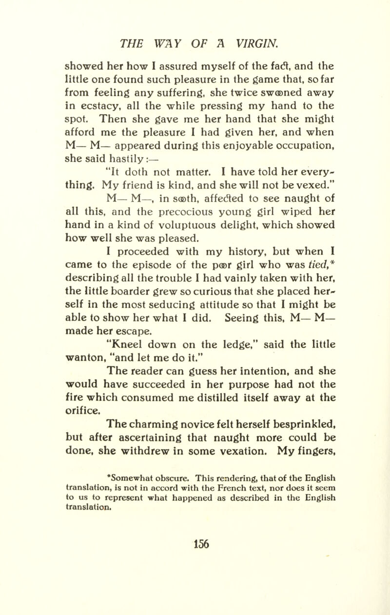 showed her how I assured myself of the fact, and the little one found such pleasure in the game that, so far from feeling any suffering, she twice swooned away in ecstacy, all the while pressing my hand to the spot. Then she gave me her hand that she might afford me the pleasure I had given her, and when M— M— appeared during this enjoyable occupation, she said hastily:— It doth not matter. I have told her every- thing. My friend is kind, and she will not be vexed. M— M—, in sooth, affecled to see naught of all this, and the precocious young girl wiped her hand in a kind of voluptuous delight, which showed how well she was pleased. I proceeded with my history, but when I came to the episode of the poor girl who was tied* describing all the trouble I had vainly taken with her, the little boarder grew so curious that she placed her- self in the most seducing attitude so that I might be able to show her what I did. Seeing this, M— M— made her escape. Kneel down on the ledge, said the little wanton, and let me do it. The reader can guess her intention, and she would have succeeded in her purpose had not the fire which consumed me distilled itself away at the orifice. The charming novice felt herself besprinkled, but after ascertaining that naught more could be done, she withdrew in some vexation. My fingers, *Somewhat obscure. This rendering, that of the English translation, is not in accord with the French text, nor does it seem to us to represent what happened as described in the English translation.