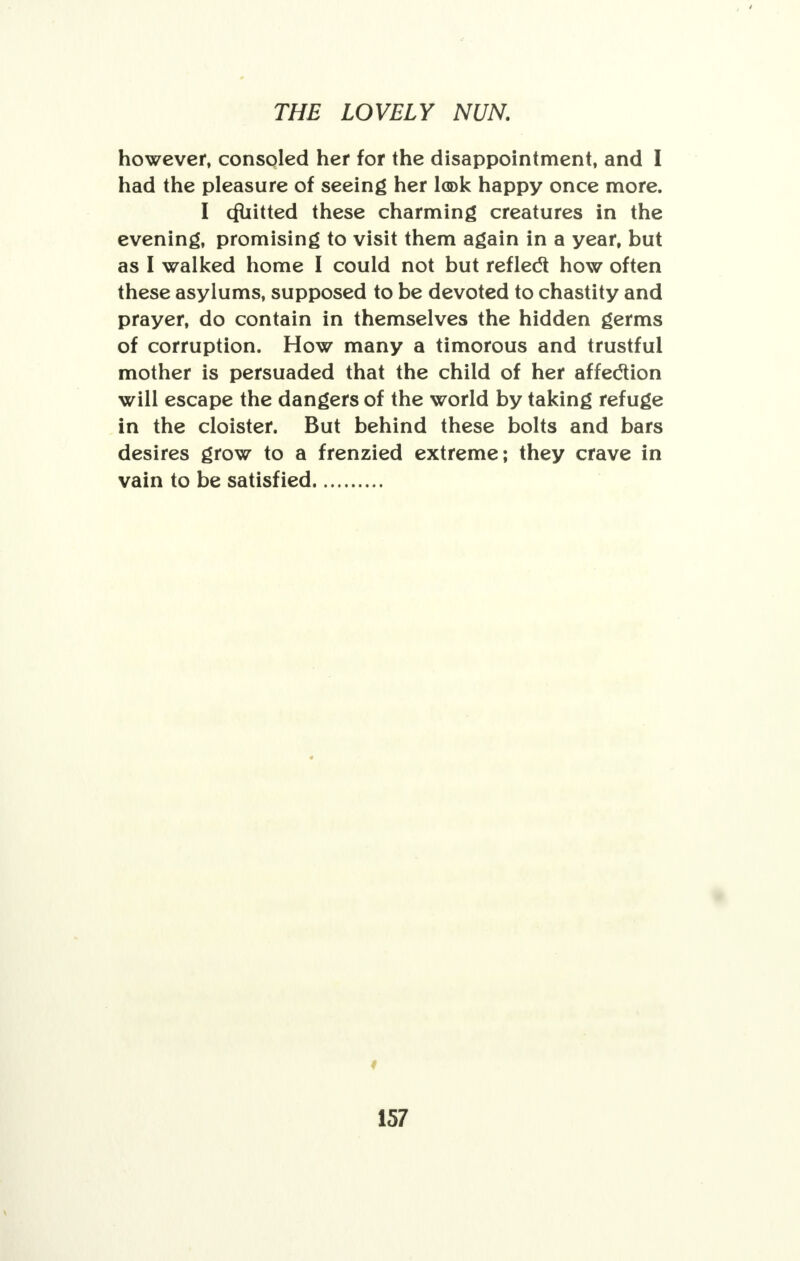 however, consoled her for the disappointment, and I had the pleasure of seeing her look happy once more. I cfuitted these charming creatures in the evening, promising to visit them again in a year, but as I walked home I could not but refledt how often these asylums, supposed to be devoted to chastity and prayer, do contain in themselves the hidden germs of corruption. How many a timorous and trustful mother is persuaded that the child of her affeclion will escape the dangers of the world by taking refuge in the cloister. But behind these bolts and bars desires grow to a frenzied extreme; they crave in vain to be satisfied 4