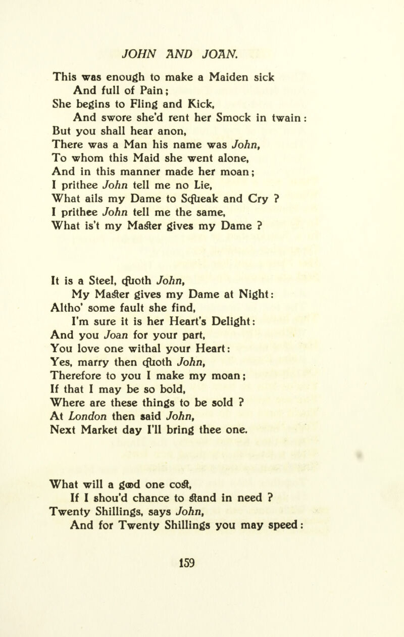 This was enough to make a Maiden sick And full of Pain; She begins to Fling and Kick, And swore she'd rent her Smock in twain: But you shall hear anon, There was a Man his name was John, To whom this Maid she went alone, And in this manner made her moan; I prithee John tell me no Lie, What ails my Dame to Scfueak and Cry ? I prithee John tell me the same, What is't my Master gives my Dame ? It is a Steel, cfuoth John, My Master gives my Dame at Night: Altho' some fault she find, I'm sure it is her Hearts Delight: And you Joan for your part, You love one withal your Heart: Yes, marry then ofuoth John, Therefore to you I make my moan; If that I may be so bold, Where are these things to be sold ? At London then said John, Next Market day I'll bring thee one. What will a g<a>d one cost, If I shou'd chance to stand in need ? Twenty Shillings, says John, And for Twenty Shillings you may speed :