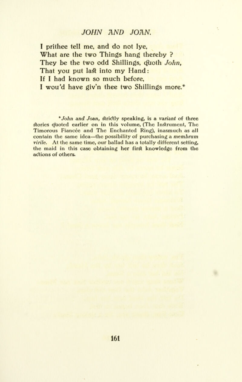 I prithee tell me, and do not lye, What are the two Things hang thereby ? They be the two odd Shillings, cflioth John, That you put last into my Hand: If I had known so much before, I wou'd have giv'n thee two Shillings more/ *John and Joan, strictly speaking, is a variant of three stories cfuoted earlier on in this volume, (The Instrument, The Timorous Fiancee and The Enchanted Ring), inasmuch as all contain the same idea—the possibility of purchasing a membrum virile. At the same time, our ballad has a totally different setting, the maid in this case obtaining her first knowledge from the actions of others.