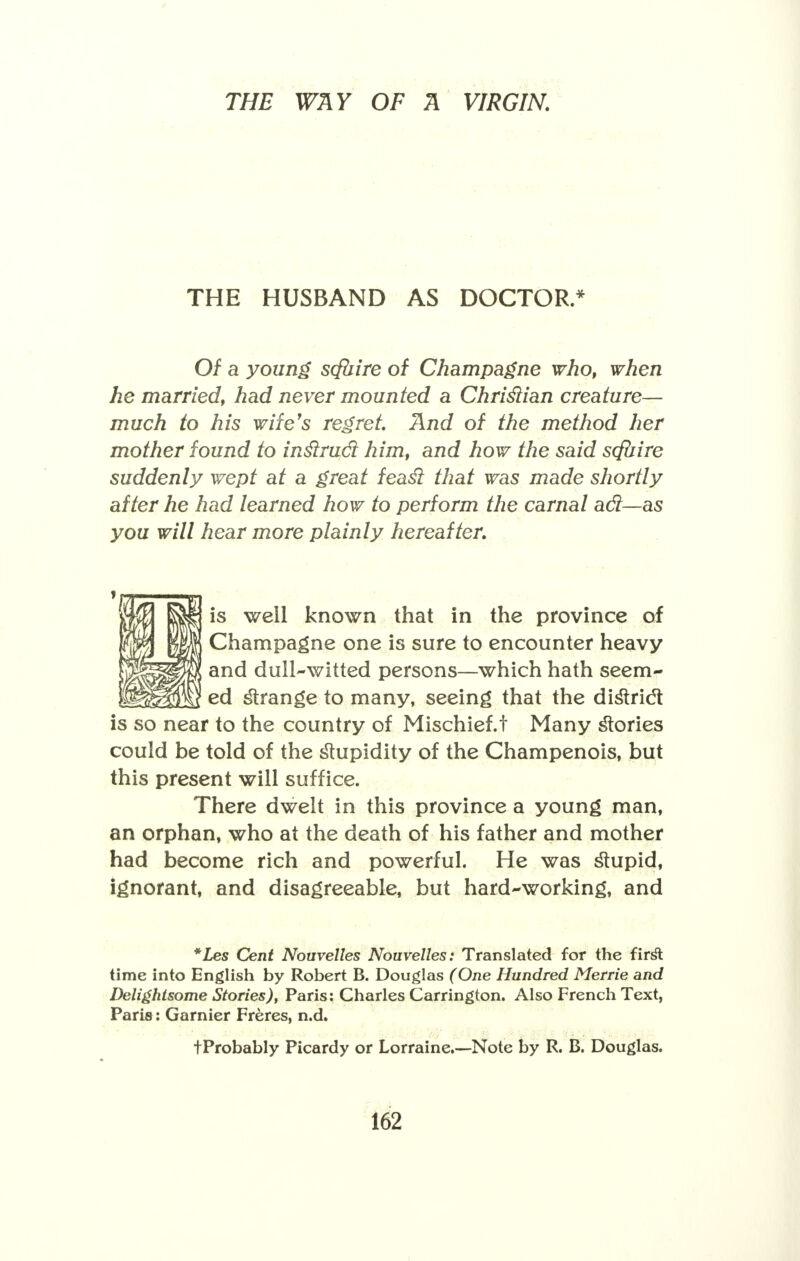 THE HUSBAND AS DOCTOR.* Of a young scfuire of Champagne who, when he married, had never mounted a Chrislian creature— much to his wife's regret. And of the method her mother found to inslrud him, and how the said scfuire suddenly wept at a great feasl that was made shortly after he had learned how to perform the carnal ad—as you will hear more plainly hereafter. is well known that in the province of fm | A Champagne one is sure to encounter heavy lllgpw and dull-witted persons—which hath seem- fcl^TO e<3 strange to many, seeing that the district is so near to the country of Mischief.t Many stories could be told of the stupidity of the Champenois, but this present will suffice. There dwelt in this province a young man, an orphan, who at the death of his father and mother had become rich and powerful. He was stupid, ignorant, and disagreeable, but hard-working, and *Les Cent Nouvelles Nouvelles: Translated for the firsl: time into English by Robert B. Douglas (One Hundred Merrie and Delightsome Stories), Paris: Charles Carrington. Also French Text, Paris: Gamier Freres, n.d. tProbably Picardy or Lorraine.—Note by R. B. Douglas.