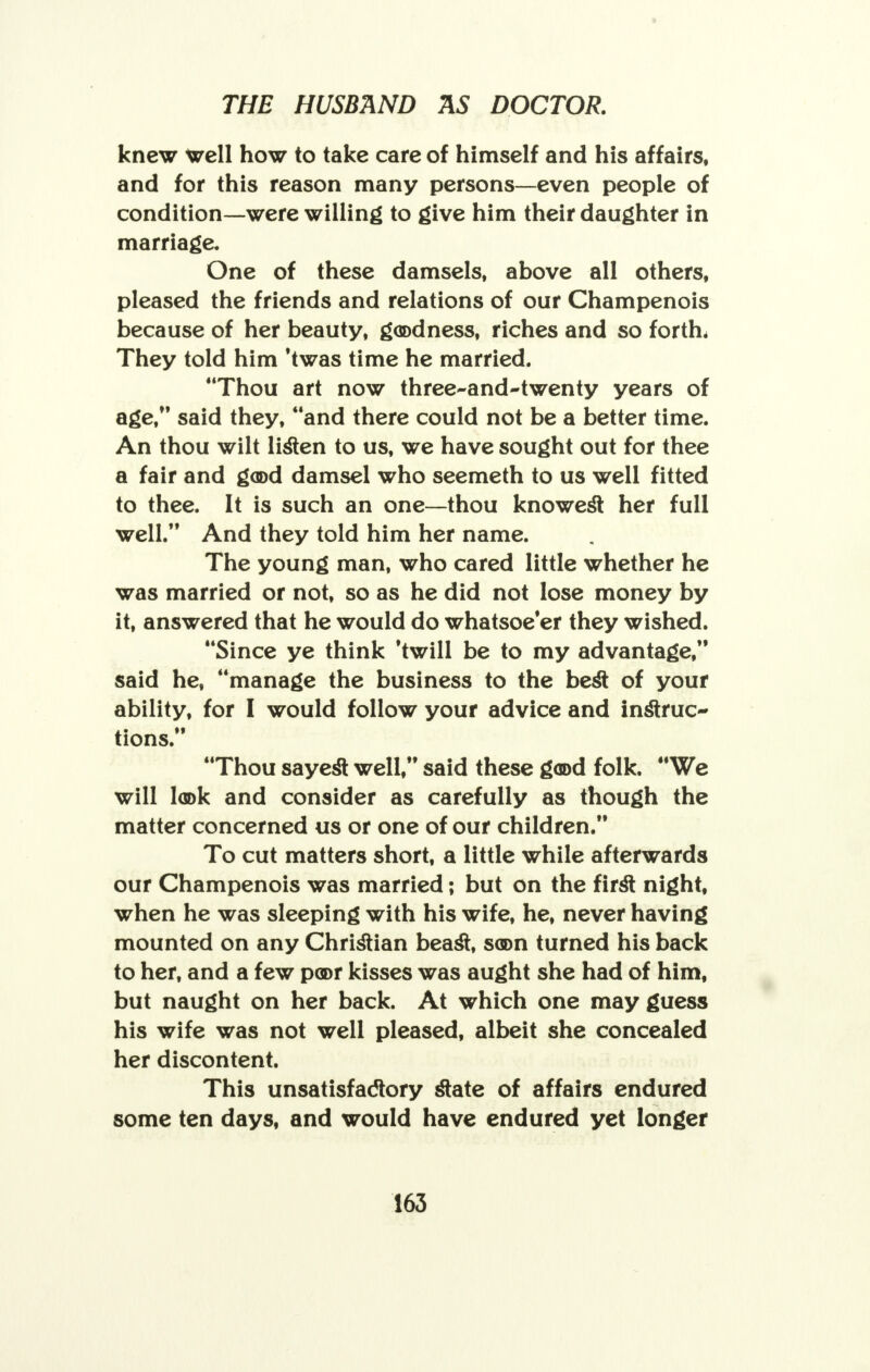 knew well how to take care of himself and his affairs, and for this reason many persons—even people of condition—were willing to give him their daughter in marriage. One of these damsels, above all others, pleased the friends and relations of our Champenois because of her beauty, goodness, riches and so forth. They told him 'twas time he married. Thou art now three-and-twenty years of age, said they, and there could not be a better time. An thou wilt listen to us, we have sought out for thee a fair and good damsel who seemeth to us well fitted to thee. It is such an one—thou knowest her full well. And they told him her name. The young man, who cared little whether he was married or not, so as he did not lose money by it, answered that he would do whatsoe'er they wished. Since ye think 'twill be to my advantage, said he, manage the business to the best of your ability, for I would follow your advice and instruc- tions. Thou sayest well, said these good folk. We will look and consider as carefully as though the matter concerned us or one of our children. To cut matters short, a little while afterwards our Champenois was married; but on the first night, when he was sleeping with his wife, he, never having mounted on any Christian beast, soon turned his back to her, and a few poor kisses was aught she had of him, but naught on her back. At which one may guess his wife was not well pleased, albeit she concealed her discontent. This unsatisfactory state of affairs endured some ten days, and would have endured yet longer