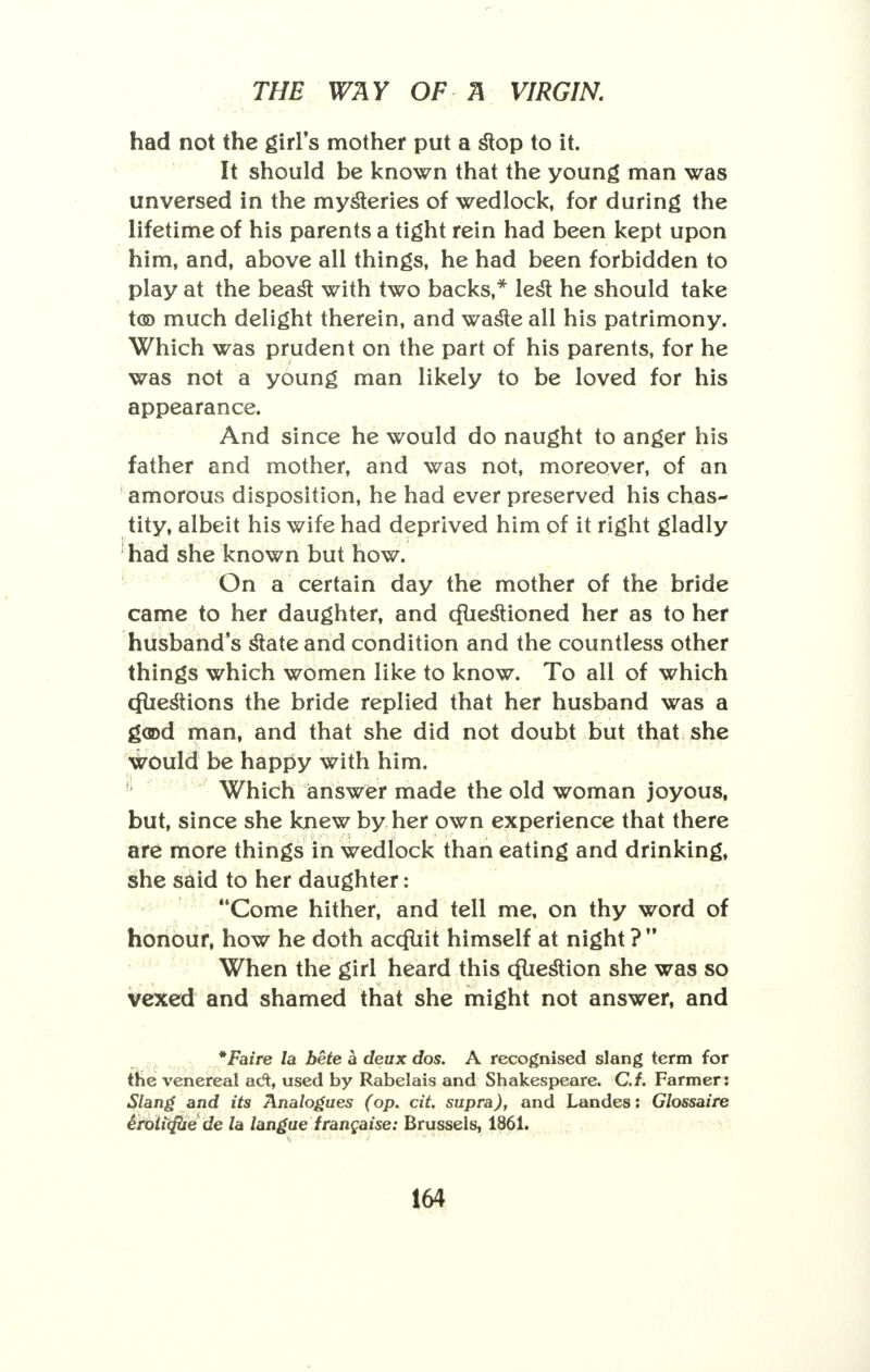 - had not the girl's mother put a slop to it. It should be known that the young man was unversed in the mysteries of wedlock, for during the lifetime of his parents a tight rein had been kept upon him, and, above all things, he had been forbidden to play at the beast with two backs,* lest he should take too much delight therein, and waste all his patrimony. Which was prudent on the part of his parents, for he was not a young man likely to be loved for his appearance. And since he would do naught to anger his father and mother, and was not, moreover, of an amorous disposition, he had ever preserved his chas- tity, albeit his wife had deprived him of it right gladly had she known but how. On a certain day the mother of the bride came to her daughter, and cfuestioned her as to her husband's state and condition and the countless other things which women like to know. To all of which cfliestions the bride replied that her husband was a good man, and that she did not doubt but that she would be happy with him. Which answer made the old woman joyous, but, since she knew by her own experience that there are more things in wedlock than eating and drinking, she said to her daughter: Come hither, and tell me, on thy word of honour, how he doth accfuit himself at night ? When the girl heard this cfuestion she was so vexed and shamed that she might not answer, and *Faire la bete a deux dos. A recognised slang term for the venereal ad:, used by Rabelais and Shakespeare. C.f. Farmer: Slang and its Analogues (op. cit. supra), and Landes: Glossaire Srotiifbe de la langue irangaise: Brussels, 1861.