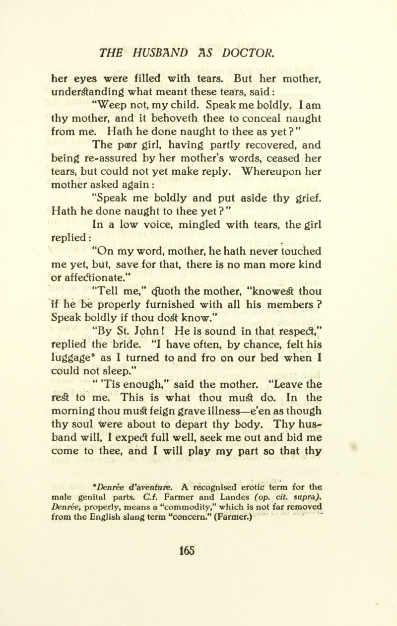 her eyes were filled with tears. But her mother, understanding what meant these tears, said: Weep not, my child. Speak me boldly. I am thy mother, and it behoveth thee to conceal naught from me. Hath he done naught to thee as yet ? The poor girl, having partly recovered, and being re-assured by her mother's words, ceased her tears, but could not yet make reply. Whereupon her mother asked again: Speak me boldly and put aside thy grief. Hath he done naught to thee yet ? In a low voice, mingled with tears, the girl replied: On my word, mother, he hath never touched me yet, but, save for that, there is no man more kind or affectionate. Tell me, cfuoth the mother, knowest thou if he be properly furnished with all his members ? Speak boldly if thou dost know. By St. John! He is sound in that respect, replied the bride. I have often, by chance, felt his luggage* as I turned to and fro on our bed when I could not sleep. Tis enough, said the mother. Leave the rest to me. This is what thou must do. In the morning thou must feign grave illness—e'en as though thy soul were about to depart thy body. Thy hus- band will, I expect full well, seek me out and bid me come to thee, and I will play my part so that thy *Denree d'aventure. A recognised erotic term for the male genital parts. C.f. Farmer and Landes (op. cit. supra). Denree, properly, means a commodity, which is not far removed from the English slang term concern. (Farmer.) 16S
