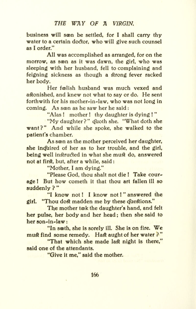 business will soon be settled, for I shall carry thy water to a certain doctor, who will give such counsel as I order. All was accomplished as arranged, for on the morrow, as scon as it was dawn, the girl, who was sleeping with her husband, fell to complaining and feigning sickness as though a strong fever racked her body. Her foolish husband was much vexed and astonished, and knew not what to say or do. He sent forthwith for his mother-in-law, who was not long in coming. As scon as he saw her he said: Alas ! mother ! thy daughter is dying !  My daughter ?  cfuoth she. What doth she want? And while she spoke, she walked to the patient's chamber. As soon as the mother perceived her daughter, she incfuired of her as to her trouble, and the girl, being well instructed in what she must do, answered not at first, but, after a while, said i Mother, I am dying. Please God, thou shalt not die ! Take cour- age ! But how cometh it that thou art fallen ill so suddenly ?  I know not! I know not I  answered the girl. Thou dost madden me by these cfliestions. The mother took the daughter's hand, and felt her pulse, her body and her head; then she said to her son-in-law: In sooth, she is sorely ill. She is on fire. We must find some remedy. Hast aught of her water ?  That which she made last night is there  said one of the attendants. Give it me, said the mother.